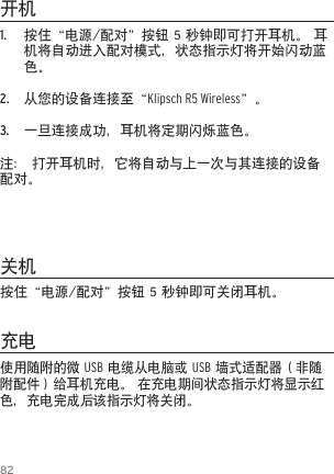 821.  按住&ldquo;电源/配对&rdquo;按钮 5 秒钟即可打开耳机。 耳机将自动进入配对模式，状态指示灯将开始闪动蓝色。2.  从您的设备连接至&ldquo;Klipsch R5 Wireless&rdquo;。3.  一旦连接成功，耳机将定期闪烁蓝色。注： 打开耳机时，它将自动与上一次与其连接的设备配对。开机关机充电使用随附的微 USB 电缆从电脑或 USB 墙式适配器（非随附配件）给耳机充电。 在充电期间状态指示灯将显示红色，充电完成后该指示灯将关闭。按住&ldquo;电源/配对&rdquo;按钮 5 秒钟即可关闭耳机。