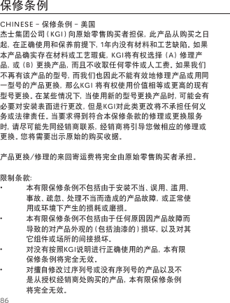 86保修条例CHINESE - 保修条例 - 美国杰士集团公司（KGI）向原始零售购买者担保，此产品从购买之日起，在正确使用和保养前提下，1年内没有材料和工艺缺陷。如果本产品确实存在材料或工艺瑕疵，KGI将有权选择 (A) 修理产品，或 (B) 更换产品，而且不收取任何零件或人工费。如果我们不再有该产品的型号，而我们也因此不能有效地修理产品或用同一型号的产品更换，那么KGI 将有权使用价值相等或更高的现有型号更换。在某些情况下，当使用新的型号更换产品时，可能会有必要对安装表面进行更改，但是KGI对此类更改将不承担任何义务或法律责任。当要求得到符合本保修条款的修理或更换服务时，请尽可能先同经销商联系，经销商将引导您做相应的修理或更换。您将需要出示原始的购买收据。产品更换/修理的来回寄运费将完全由原始零售购买者承担。限制条款： &bull;本有限保修条例不包括由于安装不当、误用、滥用、事故、疏忽、处理不当而造成的产品故障，或正常使用或环境下产生的损耗或磨损。 &bull;本有限保修条例不包括由于任何原因因产品故障而导致的对产品外观的（包括油漆的）损坏，以及对其它组件或场所的间接损坏。 &bull;对没有按照KGI说明进行正确使用的产品，本有限保修条例将完全无效。 &bull;对擅自修改过序列号或没有序列号的产品以及不是从授权经销商处购买的产品，本有限保修条例将完全无效。