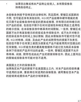 87保修条例 &bull;如果您出售或将本产品转让给别人，本有限保修条例将自动终止。本保修条例授予您特定的法律权利，而且因州、管辖区或国家的不同，您可能还享有其他权利。KGI对产品故障和硬件瑕疵的责任只限于此保修条例中规定的更换或修理，所有明示的和暗示的对产品的担保，包括但不限于任何对适销性和特定用途之适用性的暗示担保，在本保修条例中都具有时间限制。一些州、管辖区或国家不允许将某些暗示的担保或条件排除在外，或不允许对暗示的担保或条件在时间上加以限制，因此本限制条件可能对您不适用。KGI对特殊、间接、及由此产生的或附带性的损害不负责任，包括但不限于任何第三者因为损害或产品不能使用而对您提出的任何索赔。KGI所能负责的最高赔偿额将不超过您为购买本保修条例下担保的产品所付出的金额。一些州、管辖区或国家不允许将特殊、间接、附带性或由此产生的损害排除在外，因此上面列出的限制或排除条件可能对您不适用。美国国土之外的保修条例如果购买本产品的顾客不在美国国土之内，对本产品的担保将遵守适用的法律。要获得任何适用的保修服务，请同售给您本产品的经销商或提供本产品的分销商联系。