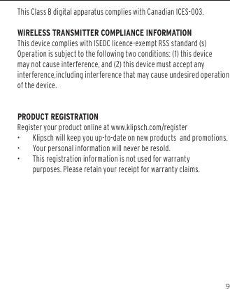 9This Class B digital apparatus complies with Canadian ICES-003.WIRELESS TRANSMITTER COMPLIANCE INFORMATIONThis device complies with ISEDC licence-exempt RSS standard (s)Operation is subject to the following two conditions: (1) this device may not cause interference, and (2) this device must accept any interference,including interference that may cause undesired operation of the device.PRODUCT REGISTRATION Register your product online at www.klipsch.com/register &bull;  Klipsch will keep you up-to-date on new products  and promotions.  &bull;  Your personal information will never be resold.  &bull;  This registration information is not used for warranty purposes. Please retain your receipt for warranty claims.   