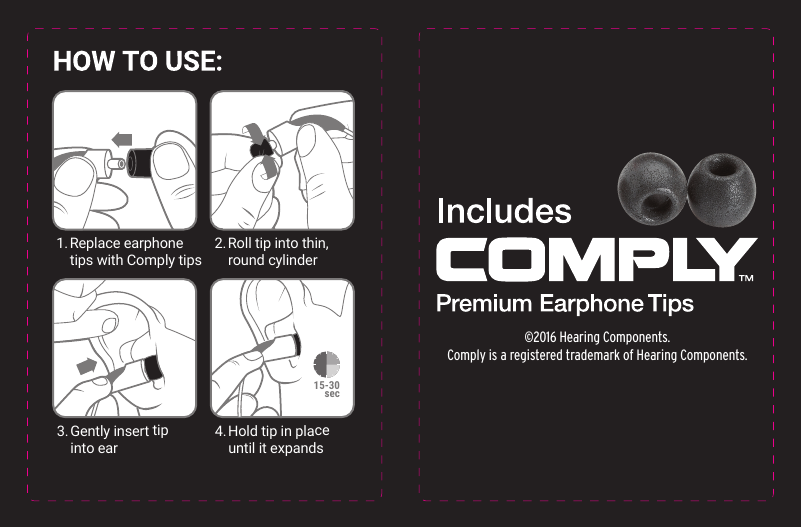 1. Replace  earphone  tips with Comply tips2. Roll tip into thin,   round cylinder3. Gently insert tip   into ear4. Hold tip in place   until it expands&copy;2016 Hearing Components.Comply is a registered trademark of Hearing Components.15-30sec