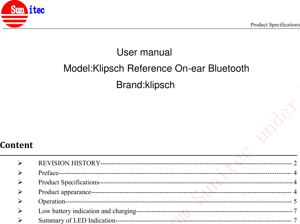 Product Specifications&reg;ContentREVISION HISTORY--------------------------------------------------------------------------------------- 2Preface---------------------------------------------------------------------------------------------------------- 4Product Specifications---------------------------------------------------------------------------------------- 4Product appearance------------------------------------------------------------------------------------------- 4Operation------------------------------------------------------------------------------------------------------- 5Low battery indication and charging----------------------------------------------------------------------- 7Summary of LED Indication-------------------------------------------------------------------------------- 7Confidential to Cotron from Sunitec under NDAUser manualModel:Klipsch Reference On-ear Bluetooth Brand:klipsch
