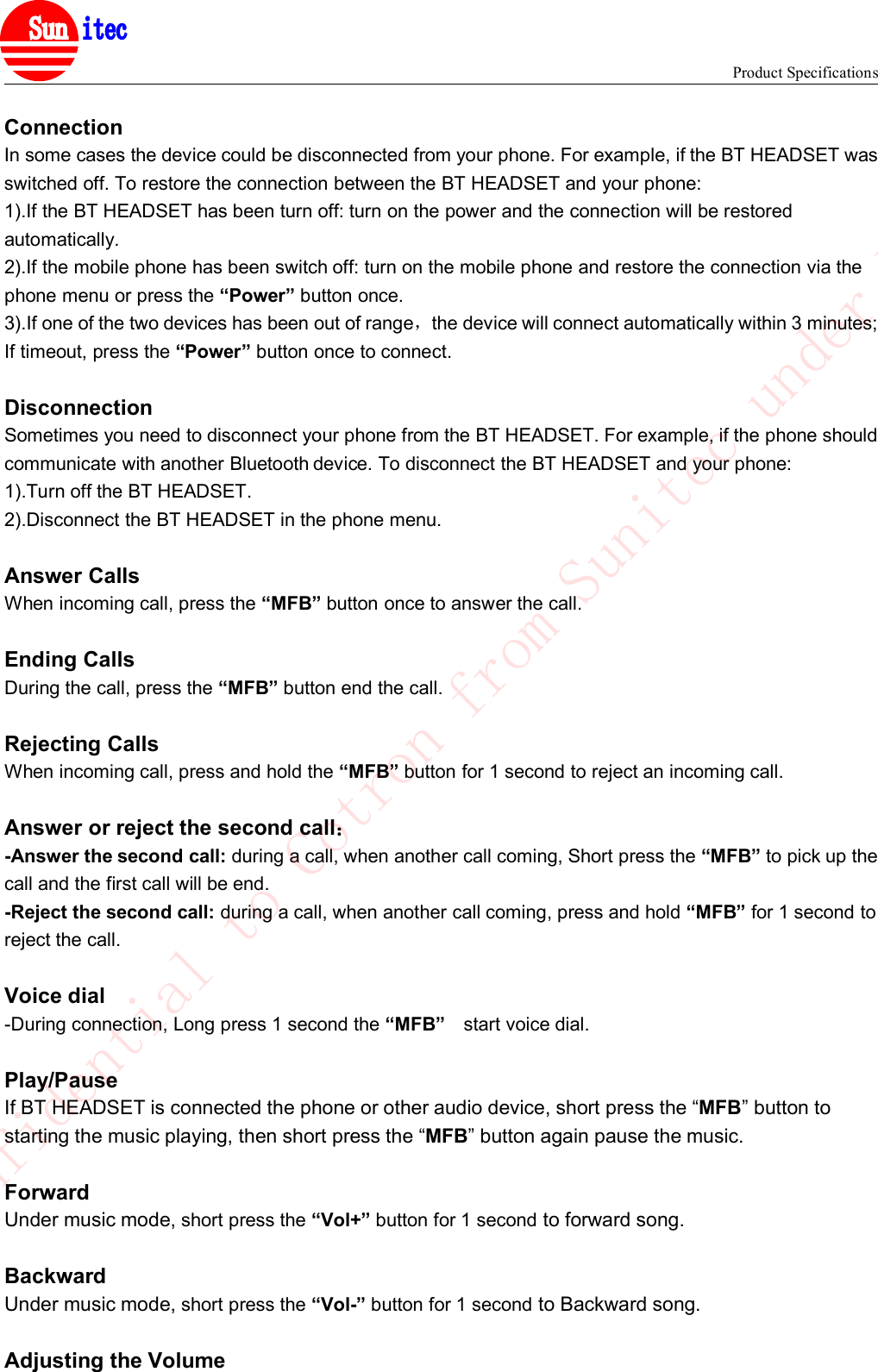 Product Specifications&reg;ConnectionIn some cases the device could be disconnected from your phone. For example, if the BT HEADSET wasswitched off. To restore the connection between the BT HEADSET and your phone:1).If the BT HEADSET has been turn off: turn on the power and the connection will be restoredautomatically.2).If the mobile phone has been switch off: turn on the mobile phone and restore the connection via thephone menu or press the &ldquo;Power&rdquo; button once.3).If one of the two devices has been out of range，the device will connect automatically within 3 minutes;If timeout, press the &ldquo;Power&rdquo; button once to connect.DisconnectionSometimes you need to disconnect your phone from the BT HEADSET. For example, if the phone shouldcommunicate with another Bluetooth device. To disconnect the BT HEADSET and your phone:1).Turn off the BT HEADSET.2).Disconnect the BT HEADSET in the phone menu.Answer CallsWhen incoming call, press the &ldquo;MFB&rdquo; button once to answer the call.Ending CallsDuring the call, press the &ldquo;MFB&rdquo; button end the call.Rejecting CallsWhen incoming call, press and hold the &ldquo;MFB&rdquo; button for 1 second to reject an incoming call.Answer or reject the second call：-Answer the second call: during a call, when another call coming, Short press the &ldquo;MFB&rdquo; to pick up thecall and the first call will be end.-Reject the second call: during a call, when another call coming, press and hold &ldquo;MFB&rdquo; for 1 second toreject the call.Voice dial-During connection, Long press 1 second the &ldquo;MFB&rdquo; start voice dial.Play/PauseIf BT HEADSET is connected the phone or other audio device, short press the &ldquo;MFB&rdquo; button tostarting the music playing, then short press the &ldquo;MFB&rdquo; button again pause the music.ForwardUnder music mode, short press the &ldquo;Vol+&rdquo; button for 1 second to forward song.BackwardUnder music mode, short press the &ldquo;Vol-&rdquo; button for 1 second to Backward song.Adjusting the VolumeConfidential to Cotron from Sunitec under NDA