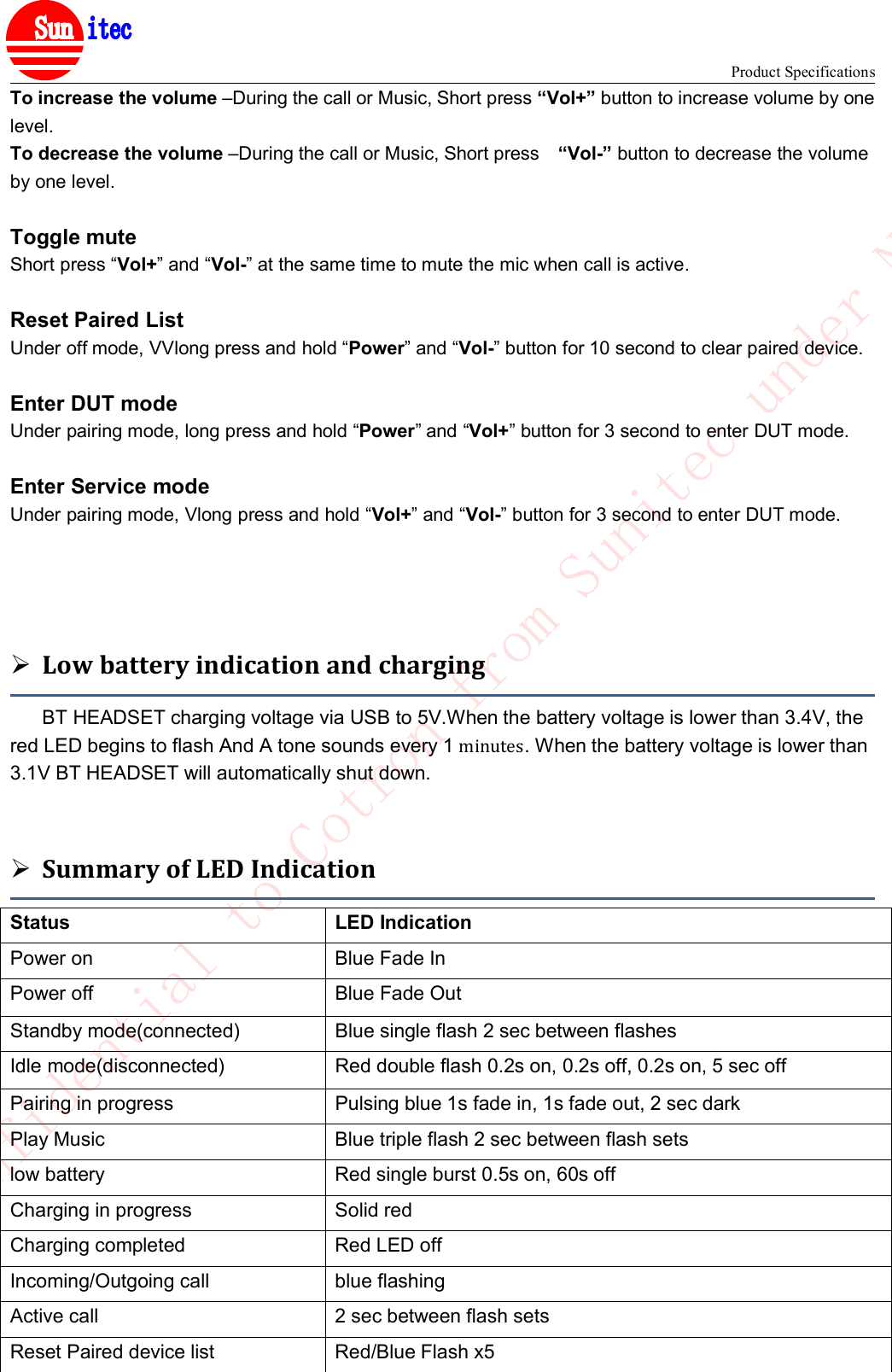 Product Specifications&reg;To increase the volume &ndash;During the call or Music, Short press &ldquo;Vol+&rdquo; button to increase volume by onelevel.To decrease the volume &ndash;During the call or Music, Short press &ldquo;Vol-&rdquo; button to decrease the volumeby one level.Toggle muteShort press &ldquo;Vol+&rdquo; and &ldquo;Vol-&rdquo; at the same time to mute the mic when call is active.Reset Paired ListUnder off mode, VVlong press and hold &ldquo;Power&rdquo; and &ldquo;Vol-&rdquo; button for 10 second to clear paired device.Enter DUT modeUnder pairing mode, long press and hold &ldquo;Power&rdquo; and &ldquo;Vol+&rdquo; button for 3 second to enter DUT mode.Enter Service modeUnder pairing mode, Vlong press and hold &ldquo;Vol+&rdquo; and &ldquo;Vol-&rdquo; button for 3 second to enter DUT mode.Low battery indication and chargingBT HEADSET charging voltage via USB to 5V.When the battery voltage is lower than 3.4V, thered LED begins to flash And A tone sounds every 1 minutes. When the battery voltage is lower than3.1V BT HEADSET will automatically shut down.Summary of LED IndicationStatus LED IndicationPower on Blue Fade InPower off Blue Fade OutStandby mode(connected) Blue single flash 2 sec between flashesIdle mode(disconnected) Red double flash 0.2s on, 0.2s off, 0.2s on, 5 sec offPairing in progress Pulsing blue 1s fade in, 1s fade out, 2 sec darkPlay Music Blue triple flash 2 sec between flash setslow battery Red single burst 0.5s on, 60s offCharging in progress Solid redCharging completed Red LED offIncoming/Outgoing call blue flashingActive call 2 sec between flash setsReset Paired device list Red/Blue Flash x5Confidential to Cotron from Sunitec under NDA