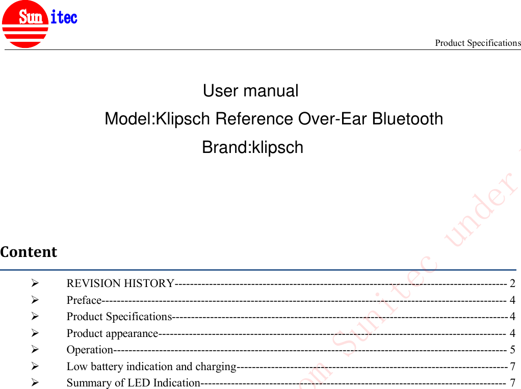 Product Specifications&reg;ContentREVISION HISTORY--------------------------------------------------------------------------------------- 2Preface---------------------------------------------------------------------------------------------------------- 4Product Specifications---------------------------------------------------------------------------------------- 4Product appearance------------------------------------------------------------------------------------------- 4Operation------------------------------------------------------------------------------------------------------- 5Low battery indication and charging----------------------------------------------------------------------- 7Summary of LED Indication-------------------------------------------------------------------------------- 7Confidential to Cotron from Sunitec under NDAUser manualBrand:klipschModel:Klipsch Reference Over-Ear Bluetooth
