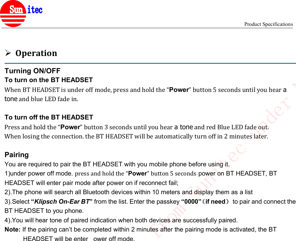 Product Specifications&reg;OperationTurning ON/OFFTo turn on the BT HEADSETWhen BT HEADSET is under off mode, press and hold the &ldquo;Power&rdquo; button 5 seconds until you hear atone and blue LED fade in.To turn off the BT HEADSETPress and hold the &ldquo;Power&rdquo; button 3 seconds until you hear a tone and red Blue LED fade out.When losing the connection. the BT HEADSET will be automatically turn off in 2 minutes later.PairingYou are required to pair the BT HEADSET with you mobile phone before using it.1)under power off mode. press and hold the &ldquo;Power&rdquo; button 5 seconds power on BT HEADSET, BTHEADSET will enter pair mode after power on if reconnect fail;2).The phone will search all Bluetooth devices within 10 meters and display them as a list3).Select &ldquo;Klipsch On-Ear BT&rdquo;from the list. Enter the passkey &ldquo;0000&rdquo;（if need）to pair and connect theBT HEADSET to you phone.4).You will hear tone of paired indication when both devices are successfully paired.Note: If the pairing can&rsquo;t be completed within 2 minutes after the pairing mode is activated, the BTHEADSET will be enter ower off mode.Confidential to Cotron from Sunitec under NDA