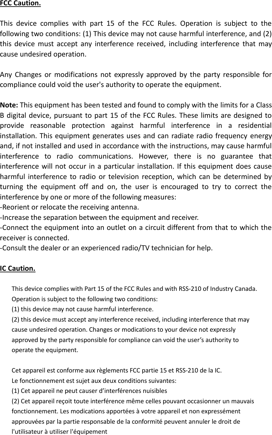 FCC Caution.  This  device  complies  with  part  15  of  the  FCC  Rules.  Operation  is  subject  to  the following two conditions: (1) This device may not cause harmful interference, and (2) this  device  must  accept  any  interference  received,  including  interference  that  may cause undesired operation.  Any  Changes  or  modifications  not  expressly  approved  by  the  party  responsible  for compliance could void the user's authority to operate the equipment.  Note: This equipment has been tested and found to comply with the limits for a Class B digital device, pursuant to part 15 of  the FCC Rules. These limits are designed to provide  reasonable  protection  against  harmful  interference  in  a  residential installation. This equipment generates uses and can radiate radio frequency  energy and, if not installed and used in accordance with the instructions, may cause harmful interference  to  radio  communications.  However,  there  is  no  guarantee  that interference will not  occur in a  particular installation.  If this equipment does cause harmful  interference  to  radio  or  television  reception,  which  can  be  determined  by turning  the  equipment  off  and  on,  the  user  is  encouraged  to  try  to  correct  the interference by one or more of the following measures: -Reorient or relocate the receiving antenna. -Increase the separation between the equipment and receiver. -Connect the equipment into an outlet on a circuit different from that to which the receiver is connected. -Consult the dealer or an experienced radio/TV technician for help.  IC Caution.  This device complies with Part 15 of the FCC Rules and with RSS-210 of Industry Canada. Operation is subject to the following two conditions: (1) this device may not cause harmful interference. (2) this device must accept any interference received, including interference that may cause undesired operation. Changes or modications to your device not expressly approved by the party responsible for compliance can void the user&rsquo;s authority to operate the equipment.  Cet appareil est conforme aux r&egrave;glements FCC partie 15 et RSS-210 de la IC. Le fonctionnement est sujet aux deux conditions suivantes: (1) Cet appareil ne peut causer d&rsquo;interf&eacute;rences nuisibles (2) Cet appareil re&ccedil;oit toute interf&eacute;rence m&ecirc;me celles pouvant occasionner un mauvais fonctionnement. Les modications apport&eacute;es &agrave; votre appareil et non express&eacute;ment approuv&eacute;es par la partie responsable de la conformit&eacute; peuvent annuler le droit de l'utilisateur &agrave; utiliser l'&eacute;quipement  