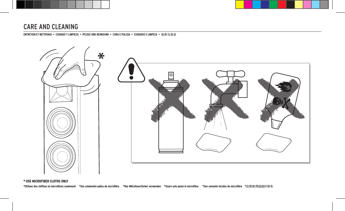 CARE AND CLEANING* USE MICROFIBER CLOTHS ONLY*Utilisez des chiffons en microﬁbres seulement     *Use solamente pa&ntilde;os de microﬁbra      *Nur Mikrofasert&uuml;cher verwenden     *Usare solo panni in microﬁbra      *Use somente tecidos de microﬁbra    *仅限使用超细纤维布*ENTRETIEN ET NETTOYAGE  &bull;  CUIDADO Y LIMPIEZA  &bull;  PFLEGE UND REINIGUNG  &bull;  CURA E PULIZIA  &bull;  CUIDADOS E LIMPEZA  &bull;  保养与清洁