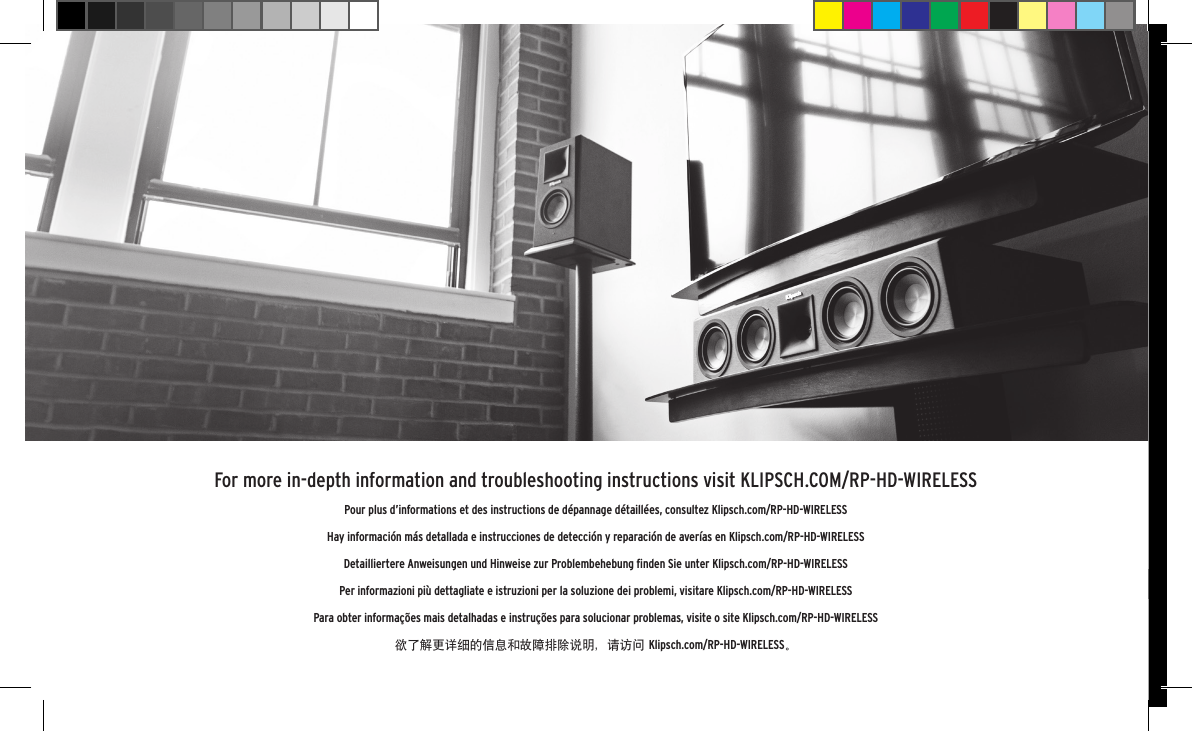 1-800-KLIPSCH &copy;2015 KLIPSCH GROUP, INC. ALL RIGHTS RESERVED. KLIPSCH AND KEEPERS OF THE SOUND ARE REGISTERED TRADEMARKS OF KLIPSCH GROUP, INC. IN THE USA AND OTHER COUNTRIES.A WHOLLY-OWNED SUBSIDIARY OF VOXX INTERNATIONAL CORPORATION. THE                     &reg; WORD MARK IS A REGISTERED TRADEMARK OWNED BY BLUETOOTH SIG, INC. AND ANY USE OF SUCH MARK BY KLIPSCH GROUP, INC. IS UNDER LICENSE.3502 WOODVIEW TRACE, INDIANAPOLIS, IN, USAKLIPSCH.COM1-800-KLIPSCH &copy;2015 KLIPSCH GROUP, INC. ALL RIGHTS RESERVED. KLIPSCH AND KEEPERS OF THE SOUND ARE REGISTERED TRADEMARKS OF KLIPSCH GROUP, INC. IN THE USA AND OTHER COUNTRIES.A WHOLLY-OWNED SUBSIDIARY OF VOXX INTERNATIONAL CORPORATION. THE                     &reg; WORD MARK IS A REGISTERED TRADEMARK OWNED BY BLUETOOTH SIG, INC. AND ANY USE OF SUCH MARK BY KLIPSCH GROUP, INC. IS UNDER LICENSE.3502 WOODVIEW TRACE, INDIANAPOLIS, IN, USAKLIPSCH.COMFor more in-depth information and troubleshooting instructions visit KLIPSCH.COM/RP-HD-WIRELESSPour plus d&rsquo;informations et des instructions de d&eacute;pannage d&eacute;taill&eacute;es, consultez Klipsch.com/RP-HD-WIRELESSHay informaci&oacute;n m&aacute;s detallada e instrucciones de detecci&oacute;n y reparaci&oacute;n de aver&iacute;as en Klipsch.com/RP-HD-WIRELESSDetailliertere Anweisungen und Hinweise zur Problembehebung ﬁnden Sie unter Klipsch.com/RP-HD-WIRELESSPer informazioni pi&ugrave; dettagliate e istruzioni per la soluzione dei problemi, visitare Klipsch.com/RP-HD-WIRELESSPara obter informa&ccedil;&otilde;es mais detalhadas e instru&ccedil;&otilde;es para solucionar problemas, visite o site Klipsch.com/RP-HD-WIRELESS欲了解更详细的信息和故障排除说明，请访问 Klipsch.com/RP-HD-WIRELESS。