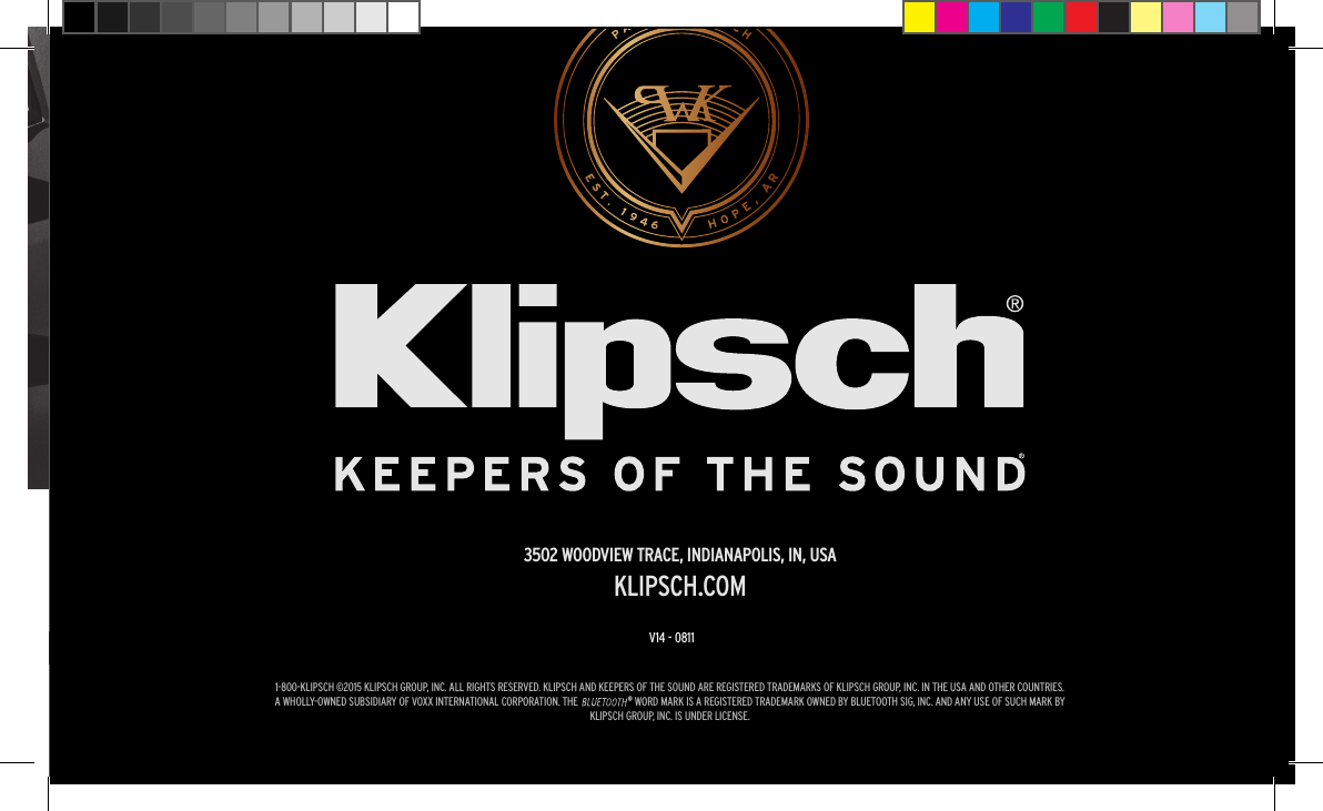 1-800-KLIPSCH &copy;2015 KLIPSCH GROUP, INC. ALL RIGHTS RESERVED. KLIPSCH AND KEEPERS OF THE SOUND ARE REGISTERED TRADEMARKS OF KLIPSCH GROUP, INC. IN THE USA AND OTHER COUNTRIES.A WHOLLY-OWNED SUBSIDIARY OF VOXX INTERNATIONAL CORPORATION. THE                     &reg; WORD MARK IS A REGISTERED TRADEMARK OWNED BY BLUETOOTH SIG, INC. AND ANY USE OF SUCH MARK BY KLIPSCH GROUP, INC. IS UNDER LICENSE.3502 WOODVIEW TRACE, INDIANAPOLIS, IN, USAKLIPSCH.COM1-800-KLIPSCH &copy;2015 KLIPSCH GROUP, INC. ALL RIGHTS RESERVED. KLIPSCH AND KEEPERS OF THE SOUND ARE REGISTERED TRADEMARKS OF KLIPSCH GROUP, INC. IN THE USA AND OTHER COUNTRIES.A WHOLLY-OWNED SUBSIDIARY OF VOXX INTERNATIONAL CORPORATION. THE                     &reg; WORD MARK IS A REGISTERED TRADEMARK OWNED BY BLUETOOTH SIG, INC. AND ANY USE OF SUCH MARK BY KLIPSCH GROUP, INC. IS UNDER LICENSE.3502 WOODVIEW TRACE, INDIANAPOLIS, IN, USAKLIPSCH.COMV14 - 0811