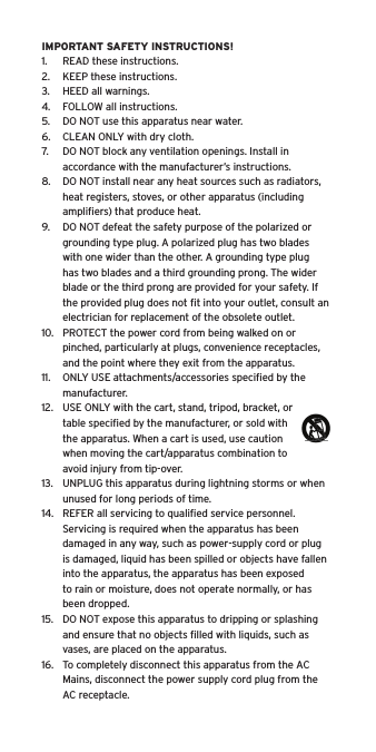 IMPORTANT SAFETY INSTRUCTIONS!1.  READ these instructions.2.  KEEP these instructions.3.  HEED all warnings.4.  FOLLOW all instructions.5.  DO NOT use this apparatus near water.6.  CLEAN ONLY with dry cloth.7.  DO NOT block any ventilation openings. Install in accordance with the manufacturer&rsquo;s instructions.8.  DO NOT install near any heat sources such as radiators, heat registers, stoves, or other apparatus (including ampliﬁers) that produce heat.9.  DO NOT defeat the safety purpose of the polarized or grounding type plug. A polarized plug has two blades with one wider than the other. A grounding type plug has two blades and a third grounding prong. The wider blade or the third prong are provided for your safety. If the provided plug does not ﬁt into your outlet, consult an electrician for replacement of the obsolete outlet.10.  PROTECT the power cord from being walked on or pinched, particularly at plugs, convenience receptacles, and the point where they exit from the apparatus.11.  ONLY USE attachments/accessories speciﬁed by the manufacturer.12.  USE ONLY with the cart, stand, tripod, bracket, or table speciﬁed by the manufacturer, or sold with the apparatus. When a cart is used, use caution when moving the cart/apparatus combination to avoid injury from tip-over.13.  UNPLUG this apparatus during lightning storms or when unused for long periods of time.14.  REFER all servicing to qualiﬁed service personnel. Servicing is required when the apparatus has been damaged in any way, such as power-supply cord or plug is damaged, liquid has been spilled or objects have fallen into the apparatus, the apparatus has been exposed to rain or moisture, does not operate normally, or has been dropped.15.  DO NOT expose this apparatus to dripping or splashing and ensure that no objects ﬁlled with liquids, such as vases, are placed on the apparatus.16.  To completely disconnect this apparatus from the AC Mains, disconnect the power supply cord plug from the AC receptacle.Language
