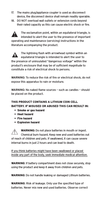 17.  The mains plug/appliance coupler is used as disconnect device, the disconnect device shall remain readily operable.18.  DO NOT overload wall outlets or extension cords beyond their rated capacity as this can cause electric shock or ﬁre. The exclamation point, within an equilateral triangle, is intended to alert the user to the presence of important operating and maintenance (servicing) instructions in the literature accompanying the product.The lightning ﬂash with arrowhead symbol within an equilateral triangle is intended to alert the user to the presence of uninsulated &ldquo;dangerous voltage&rdquo; within the product&rsquo;s enclosure that may be of sufﬁcient magnitude to constitute a risk of electrical shock to persons.WARNING: To reduce the risk of ﬁre or electrical shock, do not expose this apparatus to rain or moisture.WARNING: No naked ﬂame sources &ndash; such as candles &ndash; should be placed on the product.THIS PRODUCT CONTAINS A LITHIUM COIN CELL BATTERY. IF MISUSED OR ABUSED THIS CAN RESULT IN:&bull;  Smoke or gas hazard&bull;  Heat hazard&bull;  Fire hazard&bull;  Explosion hazardWARNING: Do not place batteries in mouth or ingest. Chemical burn hazard. Keep new and used batteries out of reach of children and pets. If swallowed, it can cause severe internal burns in just 2 hours and can lead to death.If you think batteries might have been swallowed or placed inside any part of the body, seek immediate medical attention.WARNING: If battery compartment does not close securely, stop using the product and keep it away from children and pets.WARNING: Do not handle leaking or damaged Lithium batteries.WARNING: Risk of leakage. Only use the speciﬁed type of batteries. Never mix new and used batteries. Observe correct Language
