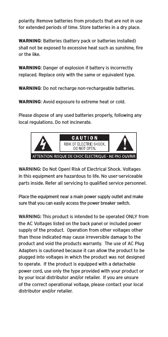 polarity. Remove batteries from products that are not in use for extended periods of time. Store batteries in a dry place.WARNING: Batteries (battery pack or batteries installed) shall not be exposed to excessive heat such as sunshine, ﬁre or the like.WARNING: Danger of explosion if battery is incorrectly replaced. Replace only with the same or equivalent type.WARNING: Do not recharge non-rechargeable batteries.WARNING: Avoid exposure to extreme heat or cold.Please dispose of any used batteries properly, following any local regulations. Do not incinerate.WARNING: Do Not Open! Risk of Electrical Shock. Voltages in this equipment are hazardous to life. No user-serviceable parts inside. Refer all servicing to qualiﬁed service personnel.  Place the equipment near a main power supply outlet and make sure that you can easily access the power breaker switch. WARNING: This product is intended to be operated ONLY from the AC Voltages listed on the back panel or included power supply of the product.  Operation from other voltages other than those indicated may cause irreversible damage to the product and void the products warranty.  The use of AC Plug Adapters is cautioned because it can allow the product to be plugged into voltages in which the product was not designed to operate.  If the product is equipped with a detachable power cord, use only the type provided with your product or by your local distributor and/or retailer.  If you are unsure of the correct operational voltage, please contact your local distributor and/or retailer.
