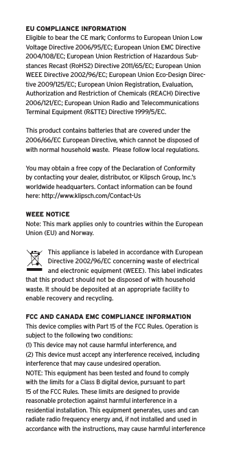 EU COMPLIANCE INFORMATIONEligible to bear the CE mark; Conforms to European Union Low Voltage Directive 2006/95/EC; European Union EMC Directive 2004/108/EC; European Union Restriction of Hazardous Sub-stances Recast (RoHS2) Directive 2011/65/EC; European Union WEEE Directive 2002/96/EC; European Union Eco-Design Direc-tive 2009/125/EC; European Union Registration, Evaluation, Authorization and Restriction of Chemicals (REACH) Directive 2006/121/EC; European Union Radio and Telecommunications Terminal Equipment (R&amp;TTE) Directive 1999/5/EC.This product contains batteries that are covered under the 2006/66/EC European Directive, which cannot be disposed of with normal household waste.  Please follow local regulations. You may obtain a free copy of the Declaration of Conformity by contacting your dealer, distributor, or Klipsch Group, Inc.&rsquo;s worldwide headquarters. Contact information can be found here: http://www.klipsch.com/Contact-UsWEEE NOTICENote: This mark applies only to countries within the European Union (EU) and Norway.This appliance is labeled in accordance with European Directive 2002/96/EC concerning waste of electrical and electronic equipment (WEEE). This label indicates that this product should not be disposed of with household waste. It should be deposited at an appropriate facility to enable recovery and recycling.FCC AND CANADA EMC COMPLIANCE INFORMATIONThis device complies with Part 15 of the FCC Rules. Operation is subject to the following two conditions:(1) This device may not cause harmful interference, and (2) This device must accept any interference received, including interference that may cause undesired operation.NOTE: This equipment has been tested and found to comply with the limits for a Class B digital device, pursuant to part 15 of the FCC Rules. These limits are designed to provide reasonable protection against harmful interference in a residential installation. This equipment generates, uses and can radiate radio frequency energy and, if not installed and used in accordance with the instructions, may cause harmful interference 