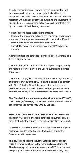 to radio communications. However, there is no guarantee that interference will not occur in a particular installation. If this equipment does cause harmful interference to radio or television reception, which can be determined by turning the equipment off and on, the user is encouraged to try to correct the interference by one or more of the following measures:&bull;  Reorient or relocate the receiving antenna.&bull;  Increase the separation between the equipment and receiver.&bull;  Connect the equipment into an outlet on a circuit different from that to which the receiver is connected.&bull;  Consult the dealer or an experienced radio/TV technician for help.Approved under the certiﬁcation provision of FCC Part 15 as a Class B Digital Device.Caution: Changes or modiﬁcations not expressly approved by the manufacturer could void the user&rsquo;s authority to operate this device.Caution: To comply with the limits of the Class B digital device, pursuant to Part 15 of the FCC Rules, this device is to comply with Class B limits.  All peripherals must be shielded and grounded.  Operation with non-certiﬁed peripherals or non-shielded cables my result in interference to radio or reception. This Class B digital apparatus complies with Canadian ICES-003. CAN ICES-3 (B)/NMB-3(B) Cet appareil num&eacute;rique de la classe B est conforme &agrave; la norme NMB-003 du Canada.WIRELESS TRANSMITTER COMPLIANCE INFORMATIONThe term &ldquo;IC:&rdquo; before the radio certiﬁcation number only sig-niﬁes that Industry Canada technical speciﬁcations were met.Le terme &laquo;IC:&raquo; avant le num&eacute;ro de certiﬁcation radio signiﬁe seulement que les sp&eacute;ciﬁcations techniques d&rsquo;Industrie Canada ont &eacute;t&eacute; respect&eacute;es.This device complies with Industry Canada&rsquo;s licence-exempt RSSs. Operation is subject to the following two conditions:(1) This device may not cause interference; and(2) This device must accept any interference, including interference that may cause 