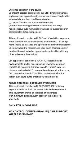undesired operation of the device.Le pr&eacute;sent appareil est conforme aux CNR d&rsquo;Industrie Canada applicables aux appareils radio exempts de licence. L&rsquo;exploitation est autoris&eacute;e aux deux conditions suivantes :(1) l&rsquo;appareil ne doit pas produire de brouillage;(2) l&rsquo;utilisateur de l&rsquo;appareil doit accepter tout brouillage radio&eacute;lectrique subi, m&ecirc;me si le brouillage est susceptible d&rsquo;en compromettre le fonctionnement.This equipment complies with FCC and IC radiation exposure limits set forth for an uncontrolled environment. This equip-ment should be installed and operated with minimum distance 20cm between the radiator and your body. This transmitter must not be co-located or operating in conjunction with any other antenna or transmitter.Cet appareil est conforme &agrave; FCC et IC l&rsquo;exposition aux rayonnements limites ﬁx&eacute;es pour un environnement non contr&ocirc;l&eacute;. Cet appareil doit &ecirc;tre install&eacute; et utilis&eacute; avec une distance minimale de 20 cm entre le radiateur et votre corps. Cet transmetteur ne doit pas &ecirc;tre co-situ&eacute; ou op&eacute;rant en liaison avec toute autre antenne ou transmetteur.FCC/IC RADIATION EXPOSURE STATEMENTThis equipment complies with FCC/IC RSS-102 radiationexposure limits set forth for an uncontrolled environment.This equipment should be installed and operatedwith minimum distance 20cm between the radiator &amp;your body.ONLY FOR INDOOR USEHD CONTROL CENTER (RP-HUB1) CAN SUPPORT WIRELESS 5G BAND.