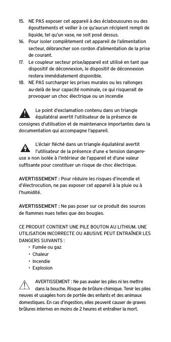 15.  NE PAS exposer cet appareil &agrave; des &eacute;claboussures ou des &eacute;gouttements et veiller &agrave; ce qu&rsquo;aucun r&eacute;cipient rempli de liquide, tel qu&rsquo;un vase, ne soit pos&eacute; dessus.16.  Pour isoler compl&egrave;tement cet appareil de l&rsquo;alimentation secteur, d&eacute;brancher son cordon d&rsquo;alimentation de la prise de courant.17.  Le coupleur secteur prise/appareil est utilis&eacute; en tant que dispositif de d&eacute;connexion, le dispositif de d&eacute;connexion restera imm&eacute;diatement disponible.18.  NE PAS surcharger les prises murales ou les rallonges au-del&agrave; de leur capacit&eacute; nominale, ce qui risquerait de provoquer un choc &eacute;lectrique ou un incendie Le point d&rsquo;exclamation contenu dans un triangle &eacute;quilat&eacute;ral avertit l&rsquo;utilisateur de la pr&eacute;sence de consignes d&rsquo;utilisation et de maintenance importantes dans la documentation qui accompagne l&rsquo;appareil.L&rsquo;&eacute;clair ﬂ&eacute;ch&eacute; dans un triangle &eacute;quilat&eacute;ral avertit l&rsquo;utilisateur de la pr&eacute;sence d&rsquo;une &laquo; tension dangere-use &raquo; non isol&eacute;e &agrave; l&rsquo;int&eacute;rieur de l&rsquo;appareil et d&rsquo;une valeur sufﬁsante pour constituer un risque de choc &eacute;lectrique.AVERTISSEMENT : Pour r&eacute;duire les risques d&rsquo;incendie et d&rsquo;&eacute;lectrocution, ne pas exposer cet appareil &agrave; la pluie ou &agrave; l&rsquo;humidit&eacute;.AVERTISSEMENT : Ne pas poser sur ce produit des sources de ﬂammes nues telles que des bougies.CE PRODUIT CONTIENT UNE PILE BOUTON AU LITHIUM. UNE UTILISATION INCORRECTE OU ABUSIVE PEUT ENTRA&Icirc;NER LES DANGERS SUIVANTS :&bull;  Fum&eacute;e ou gaz&bull;  Chaleur&bull;  Incendie&bull;  ExplosionAVERTISSEMENT : Ne pas avaler les piles ni les mettre dans la bouche. Risque de br&ucirc;lure chimique. Tenir les piles neuves et usag&eacute;es hors de port&eacute;e des enfants et des animaux domestiques. En cas d&rsquo;ingestion, elles peuvent causer de graves br&ucirc;lures internes en moins de 2 heures et entra&icirc;ner la mort.
