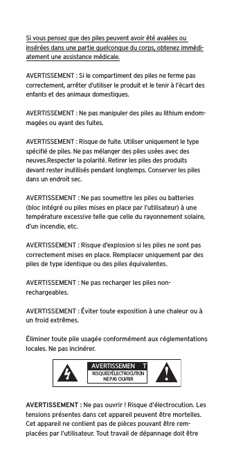 Si vous pensez que des piles peuvent avoir &eacute;t&eacute; aval&eacute;es ou ins&eacute;r&eacute;es dans une partie quelconque du corps, obtenez imm&eacute;di-atement une assistance m&eacute;dicale.AVERTISSEMENT : Si le compartiment des piles ne ferme pas correctement, arr&ecirc;ter d&rsquo;utiliser le produit et le tenir &agrave; l&rsquo;&eacute;cart des enfants et des animaux domestiques.AVERTISSEMENT : Ne pas manipuler des piles au lithium endom-mag&eacute;es ou ayant des fuites. AVERTISSEMENT : Risque de fuite. Utiliser uniquement le type sp&eacute;ciﬁ&eacute; de piles. Ne pas m&eacute;langer des piles us&eacute;es avec des neuves.Respecter la polarit&eacute;. Retirer les piles des produits devant rester inutilis&eacute;s pendant longtemps. Conserver les piles dans un endroit sec. AVERTISSEMENT : Ne pas soumettre les piles ou batteries (bloc int&eacute;gr&eacute; ou piles mises en place par l&rsquo;utilisateur) &agrave; une temp&eacute;rature excessive telle que celle du rayonnement solaire, d&rsquo;un incendie, etc.AVERTISSEMENT : Risque d&rsquo;explosion si les piles ne sont pas correctement mises en place. Remplacer uniquement par des piles de type identique ou des piles &eacute;quivalentes. AVERTISSEMENT : Ne pas recharger les piles non-rechargeables. AVERTISSEMENT : &Eacute;viter toute exposition &agrave; une chaleur ou &agrave; un froid extr&ecirc;mes.&Eacute;liminer toute pile usag&eacute;e conform&eacute;ment aux r&eacute;glementations locales. Ne pas incin&eacute;rer. AVERTISSEMENT : Ne pas ouvrir ! Risque d&rsquo;&eacute;lectrocution. Les tensions pr&eacute;sentes dans cet appareil peuvent &ecirc;tre mortelles. Cet appareil ne contient pas de pi&egrave;ces pouvant &ecirc;tre rem-plac&eacute;es par l&rsquo;utilisateur. Tout travail de d&eacute;pannage doit &ecirc;tre  AVERTISSEMEN TRISQUE D&rsquo;&Eacute;LECTROCUTIONNE PAS OUVRIR