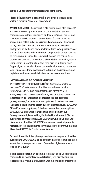 conﬁ&eacute; &agrave; un r&eacute;parateur professionnel comp&eacute;tent. Placer l&rsquo;&eacute;quipement &agrave; proximit&eacute; d&rsquo;une prise de courant et veiller &agrave; faciliter l&rsquo;acc&egrave;s au disjoncteur.AVERTISSEMENT : Ce produit a &eacute;t&eacute; con&ccedil;u pour &ecirc;tre aliment&eacute; EXCLUSIVEMENT par une source d&rsquo;alimentation secteur conforme aux valeurs indiqu&eacute;es en face arri&egrave;re, ou par le bloc d&rsquo;alimentation du produit. L&rsquo;alimentation &agrave; partir d&rsquo;autres sources que celles indiqu&eacute;es risque d&rsquo;endommager le produit de fa&ccedil;on irr&eacute;versible et d&rsquo;annuler sa garantie. L&rsquo;utilisation d&rsquo;adaptateurs de ﬁches secteur doit se faire avec prudence, car elle peut permettre le branchement du produit sur des sources de tension pour lesquelles le produit n&rsquo;a pas &eacute;t&eacute; con&ccedil;u. Si le produit est pourvu d&rsquo;un cordon d&rsquo;alimentation amovible, utiliser uniquement un cordon du m&ecirc;me type que celui fourni avec l&rsquo;appareil, ou un cordon fourni par un distributeur ou revendeur local. En cas de doute concernant la tension d&rsquo;alimentation ac-ceptable, s&rsquo;adresser au distributeur ou au revendeur local.INFORMATIONS DE CONFORMIT&Eacute; UEIINFORMATIONS DE CONFORMIT&Eacute; UE Autoris&eacute; &agrave; porter la marque CE. Conforme &agrave; la directive sur la basse tension 2006/95/CE de l&rsquo;Union europ&eacute;enne, &agrave; la directive MCE 2004/108/CE de l&rsquo;Union europ&eacute;enne, &agrave; la directive concernant la restriction de l&rsquo;utilisation de substances dangereuses (RoHS) 2011/65/CE de l&rsquo;Union europ&eacute;enne, &agrave; la directive DEEE (D&eacute;chets d&rsquo;&eacute;quipements &eacute;lectriques et &eacute;lectroniques) 2002/96/CE de l&rsquo;Union europ&eacute;enne, &agrave; la directive sur l&rsquo;&eacute;co-conception 2009/125/CE de l&rsquo;Union europ&eacute;enne, au r&egrave;glement sur l&rsquo;enregistrement, l&rsquo;&eacute;valuation, l&rsquo;autorisation et le contr&ocirc;le des substances chimiques (REACH) 2006/121/CE de l&rsquo;Union euro-p&eacute;enne, &agrave; la directive 1999/5/CE concernant les &eacute;quipements hertziens et les &eacute;quipements terminaux de t&eacute;l&eacute;communications (directive R&amp;TTE) de l&rsquo;Union europ&eacute;enne. Ce produit contient des piles qui sont couvertes par la directive europ&eacute;enne 2006/66/CE et ne peuvent pas &ecirc;tre &eacute;limin&eacute;es avec les d&eacute;chets m&eacute;nagers normaux. Suivre les r&eacute;glementations locales en vigueur.Il est possible obtenir un exemplaire gratuit de la D&eacute;claration de conformit&eacute; en contactant son d&eacute;taillant, son distributeur oule si&egrave;ge social mondial du Klipsch Group, dont les coordonn&eacute;es 