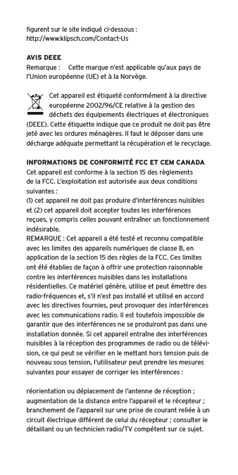 ﬁgurent sur le site indiqu&eacute; ci-dessous : http://www.klipsch.com/Contact-UsAVIS DEEERemarque :  Cette marque n&rsquo;est applicable qu&rsquo;aux pays de l&rsquo;Union europ&eacute;enne (UE) et &agrave; la Norv&egrave;ge.Cet appareil est &eacute;tiquet&eacute; conform&eacute;ment &agrave; la directive europ&eacute;enne 2002/96/CE relative &agrave; la gestion des d&eacute;chets des &eacute;quipements &eacute;lectriques et &eacute;lectroniques (DEEE). Cette &eacute;tiquette indique que ce produit ne doit pas &ecirc;tre jet&eacute; avec les ordures m&eacute;nag&egrave;res. Il faut le d&eacute;poser dans une d&eacute;charge ad&eacute;quate permettant la r&eacute;cup&eacute;ration et le recyclage.INFORMATIONS DE CONFORMIT&Eacute; FCC ET CEM CANADACet appareil est conforme &agrave; la section 15 des r&egrave;glements de la FCC. L&rsquo;exploitation est autoris&eacute;e aux deux conditions suivantes :(1) cet appareil ne doit pas produire d&rsquo;interf&eacute;rences nuisibles et (2) cet appareil doit accepter toutes les interf&eacute;rences re&ccedil;ues, y compris celles pouvant entra&icirc;ner un fonctionnement ind&eacute;sirable.REMARQUE : Cet appareil a &eacute;t&eacute; test&eacute; et reconnu compatible avec les limites des appareils num&eacute;riques de classe B, en application de la section 15 des r&egrave;gles de la FCC. Ces limites ont &eacute;t&eacute; &eacute;tablies de fa&ccedil;on &agrave; offrir une protection raisonnable contre les interf&eacute;rences nuisibles dans les installations r&eacute;sidentielles. Ce mat&eacute;riel g&eacute;n&egrave;re, utilise et peut &eacute;mettre des radio-fr&eacute;quences et, s&rsquo;il n&rsquo;est pas install&eacute; et utilis&eacute; en accord avec les directives fournies, peut provoquer des interf&eacute;rences avec les communications radio. Il est toutefois impossible de garantir que des interf&eacute;rences ne se produiront pas dans une installation donn&eacute;e. Si cet appareil entra&icirc;ne des interf&eacute;rences nuisibles &agrave; la r&eacute;ception des programmes de radio ou de t&eacute;l&eacute;vi-sion, ce qui peut se v&eacute;riﬁer en le mettant hors tension puis de nouveau sous tension, l&rsquo;utilisateur peut prendre les mesures suivantes pour essayer de corriger les interf&eacute;rences :r&eacute;orientation ou d&eacute;placement de l&rsquo;antenne de r&eacute;ception ;augmentation de la distance entre l&rsquo;appareil et le r&eacute;cepteur ;branchement de l&rsquo;appareil sur une prise de courant reli&eacute;e &agrave; un circuit &eacute;lectrique diff&eacute;rent de celui du r&eacute;cepteur ; consulter le d&eacute;taillant ou un technicien radio/TV comp&eacute;tent sur ce sujet.
