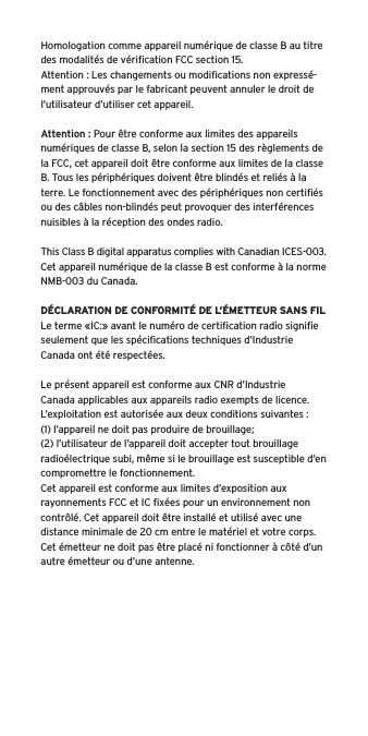 Homologation comme appareil num&eacute;rique de classe B au titre des modalit&eacute;s de v&eacute;riﬁcation FCC section 15.Attention : Les changements ou modiﬁcations non express&eacute;-ment approuv&eacute;s par le fabricant peuvent annuler le droit de l&rsquo;utilisateur d&rsquo;utiliser cet appareil.Attention : Pour &ecirc;tre conforme aux limites des appareils num&eacute;riques de classe B, selon la section 15 des r&egrave;glements de la FCC, cet appareil doit &ecirc;tre conforme aux limites de la classe B. Tous les p&eacute;riph&eacute;riques doivent &ecirc;tre blind&eacute;s et reli&eacute;s &agrave; la terre. Le fonctionnement avec des p&eacute;riph&eacute;riques non certiﬁ&eacute;s ou des c&acirc;bles non-blind&eacute;s peut provoquer des interf&eacute;rences nuisibles &agrave; la r&eacute;ception des ondes radio. This Class B digital apparatus complies with Canadian ICES-003.Cet appareil num&eacute;rique de la classe B est conforme &agrave; la norme NMB-003 du Canada.D&Eacute;CLARATION DE CONFORMIT&Eacute; DE L&rsquo;&Eacute;METTEUR SANS FILLe terme &laquo;IC:&raquo; avant le num&eacute;ro de certiﬁcation radio signiﬁe seulement que les sp&eacute;ciﬁcations techniques d&rsquo;Industrie Canada ont &eacute;t&eacute; respect&eacute;es.Le pr&eacute;sent appareil est conforme aux CNR d&rsquo;Industrie Canada applicables aux appareils radio exempts de licence. L&rsquo;exploitation est autoris&eacute;e aux deux conditions suivantes :(1) l&rsquo;appareil ne doit pas produire de brouillage;(2) l&rsquo;utilisateur de l&rsquo;appareil doit accepter tout brouillage radio&eacute;lectrique subi, m&ecirc;me si le brouillage est susceptible d&rsquo;en compromettre le fonctionnement.Cet appareil est conforme aux limites d&rsquo;exposition aux rayonnements FCC et IC ﬁx&eacute;es pour un environnement non contr&ocirc;l&eacute;. Cet appareil doit &ecirc;tre install&eacute; et utilis&eacute; avec une distance minimale de 20 cm entre le mat&eacute;riel et votre corps. Cet &eacute;metteur ne doit pas &ecirc;tre plac&eacute; ni fonctionner &agrave; c&ocirc;t&eacute; d&rsquo;un autre &eacute;metteur ou d&rsquo;une antenne.