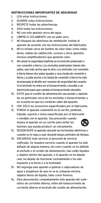 INSTRUCCIONES IMPORTANTES DE SEGURIDAD1.  LEA estas instrucciones.2.  GUARDE estas instrucciones.3.  RESPETE todas las advertencias.4.  SIGA todas las instrucciones.5.  NO use este aparato cerca del agua.6.  L&Iacute;MPIELO SOLAMENTE con un pa&ntilde;o seco.7.  NO bloquee las aberturas de ventilaci&oacute;n. Instale el aparato de acuerdo con las instrucciones del fabricante.8.  NO lo instale cerca de fuentes de calor tales como radia-dores, rejillas de calefacci&oacute;n, cocinas u otros aparatos (incluso ampliﬁcadores) que generan calor.9.  NO anule la seguridad impl&iacute;cita en el enchufe polarizado o con conexi&oacute;n a tierra. Los enchufes polarizados tienen dos patas, una m&aacute;s ancha que la otra. Los enchufes con conexi&oacute;n a tierra tienen dos patas iguales y una clavija de conexi&oacute;n a tierra. La pata ancha o la clavija de conexi&oacute;n a tierra ha sido incorporada al dise&ntilde;o por razones de seguridad del usuario. Si el enchufe no entra en el tomacorriente, consulte a un electricista para que cambie el tomacorriente obsoleto.10.  EVITE que el cord&oacute;n de alimentaci&oacute;n sea pisado o aplasta-do, en particular cerca de los enchufes o tomacorrientes y en el punto en que los cordones salen del aparato.11.  USE S&Oacute;LO los accesorios especiﬁcados por el fabricante.12.  PONGA el aparato solamente en el carrito, pedestal, tr&iacute;pode, soporte o mesa especiﬁcado por el fabricante o vendido con el aparato. Sea precavido cuando mueva el aparato en un carrito para evitar las lesiones que pueda producir un volcamiento.13.  DESENCHUFE el aparato durante las tormentas el&eacute;ctricas o cuando no lo vaya a usar durante largos per&iacute;odos de tiempo.14.  ENCARGUE todo servicio al personal de servicio caliﬁcado. Se requiere servicio cuando el aparato ha sido da&ntilde;ado de alguna manera, tal como cuando se ha da&ntilde;ado el enchufe o el cord&oacute;n de alimentaci&oacute;n, han ca&iacute;do l&iacute;quidos u objetos dentro del aparato, o el aparato se ha dejado caer, ha dejado de funcionar normalmente o ha sido expuesto a la lluvia o a la humedad.15.  NO exponga este aparato a goteras o salpicaduras de agua y aseg&uacute;rese de que no se le coloquen encima objetos llenos de l&iacute;quido, tales como ﬂoreros.16.  Para desconectar completamente este aparato del sumi-nistro de corriente alterna, retire del tomacorriente de corriente alterna el enchufe del cord&oacute;n de alimentaci&oacute;n.