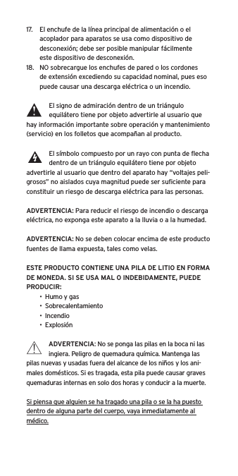 17.  El enchufe de la l&iacute;nea principal de alimentaci&oacute;n o el acoplador para aparatos se usa como dispositivo de desconexi&oacute;n; debe ser posible manipular f&aacute;cilmente  este dispositivo de desconexi&oacute;n.18.  NO sobrecargue los enchufes de pared o los cordones de extensi&oacute;n excediendo su capacidad nominal, pues eso puede causar una descarga el&eacute;ctrica o un incendio. El signo de admiraci&oacute;n dentro de un tri&aacute;ngulo equil&aacute;tero tiene por objeto advertirle al usuario que hay informaci&oacute;n importante sobre operaci&oacute;n y mantenimiento (servicio) en los folletos que acompa&ntilde;an al producto.El s&iacute;mbolo compuesto por un rayo con punta de ﬂecha dentro de un tri&aacute;ngulo equil&aacute;tero tiene por objeto advertirle al usuario que dentro del aparato hay &ldquo;voltajes peli-grosos&rdquo; no aislados cuya magnitud puede ser suﬁciente para constituir un riesgo de descarga el&eacute;ctrica para las personas.ADVERTENCIA: Para reducir el riesgo de incendio o descarga el&eacute;ctrica, no exponga este aparato a la lluvia o a la humedad.ADVERTENCIA: No se deben colocar encima de este producto fuentes de llama expuesta, tales como velas.ESTE PRODUCTO CONTIENE UNA PILA DE LITIO EN FORMA DE MONEDA. SI SE USA MAL O INDEBIDAMENTE, PUEDE PRODUCIR:&bull;  Humo y gas&bull;  Sobrecalentamiento&bull;  Incendio&bull;  Explosi&oacute;nADVERTENCIA: No se ponga las pilas en la boca ni las ingiera. Peligro de quemadura qu&iacute;mica. Mantenga las pilas nuevas y usadas fuera del alcance de los ni&ntilde;os y los ani-males dom&eacute;sticos. Si es tragada, esta pila puede causar graves quemaduras internas en solo dos horas y conducir a la muerte.Si piensa que alguien se ha tragado una pila o se la ha puesto dentro de alguna parte del cuerpo, vaya inmediatamente al m&eacute;dico.