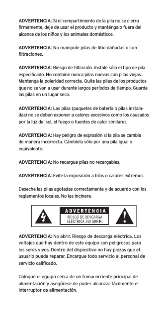 ADVERTENCIA: Si el compartimiento de la pila no se cierra ﬁrmemente, deje de usar el producto y mant&eacute;ngalo fuera del alcance de los ni&ntilde;os y los animales dom&eacute;sticos.ADVERTENCIA: No manipule pilas de litio da&ntilde;adas o con ﬁltraciones.ADVERTENCIA: Riesgo de ﬁltraci&oacute;n. Instale s&oacute;lo el tipo de pila especiﬁcado. No combine nunca pilas nuevas con pilas viejas. Mantenga la polaridad correcta. Quite las pilas de los productos que no se van a usar durante largos per&iacute;odos de tiempo. Guarde las pilas en un lugar seco.ADVERTENCIA: Las pilas (paquetes de bater&iacute;a o pilas instala-das) no se deben exponer a calores excesivos como los causados por la luz del sol, el fuego o fuentes de calor similares.ADVERTENCIA: Hay peligro de explosi&oacute;n si la pila se cambia de manera incorrecta. C&aacute;mbiela s&oacute;lo por una pila igual o equivalente.ADVERTENCIA: No recargue pilas no recargables.ADVERTENCIA: Evite la exposici&oacute;n a fr&iacute;os o calores extremos.Deseche las pilas agotadas correctamente y de acuerdo con los reglamentos locales. No las incinere. ADVERTENCIA: No abrir. Riesgo de descarga el&eacute;ctrica. Los voltajes que hay dentro de este equipo son peligrosos para los seres vivos. Dentro del dispositivo no hay piezas que el usuario pueda reparar. Encargue todo servicio al personal de servicio caliﬁcado.Coloque el equipo cerca de un tomacorriente principal de alimentaci&oacute;n y aseg&uacute;rese de poder alcanzar f&aacute;cilmente el interruptor de alimentaci&oacute;n.