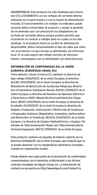 ADVERTENCIA: Este producto ha sido dise&ntilde;ado para funcio-nar EXCLUSIVAMENTE con los voltajes de corriente alterna indicados en el panel trasero o con la fuente de alimentaci&oacute;n incluida. El funcionamiento con voltajes no indicados puede causarle da&ntilde;os irreversibles al producto y anular la garant&iacute;a. Se recomienda usar con precauci&oacute;n los adaptadores de enchufe de corriente alterna porque pueden permitir que el producto se conecte a voltajes para los cuales no ha sido dise&ntilde;ado. Si el producto tiene un cord&oacute;n de alimentaci&oacute;n desprendible, utilice exclusivamente el tipo de cable que viene con el producto o el que incluye su distribuidor y/o minorista local. Si no est&aacute; seguro del voltaje correcto de funciona-miento, comun&iacute;quese con su distribuidor y/o minorista local.INFORMACI&Oacute;N DE CONFORMIDAD EN LA UNI&Oacute;N EUROPEA (EUROPEAN UNION, EU)Tiene derecho a llevar la marca CE; satisface la directiva de bajo voltaje 2006/95/EC de la Uni&oacute;n Europea; la directiva de EMC 2004/108/EC de la Uni&oacute;n Europea; la directiva de Refundici&oacute;n de Restricci&oacute;n de Sustancias Peligrosas (Restric-tion of Hazardous Substances Recast, RoHS2) 2011/65/EC de la Uni&oacute;n Europea; la directiva de Residuos de Aparatos El&eacute;ctricos y Electr&oacute;nicos, RAEE (Waste Electrical and Electronic Equip-ment, WEEE) 2002/96/EC de la Uni&oacute;n Europea; la directiva de Ecodise&ntilde;o 2009/125/EC de la Uni&oacute;n Europea; la directiva de Registro, Evaluaci&oacute;n, Autorizaci&oacute;n y Restricci&oacute;n de Sustancias y Preparados Qu&iacute;micos (Registration, Evaluation, Authorization and Restriction of Chemicals, REACH) 2006/121/EC de la Uni&oacute;n Europea y la directiva de Equipos Radioel&eacute;ctricos y Equipos Ter-minales de Telecomunicaci&oacute;n (Radio and Telecommunications Terminal Equipment, R&amp;TTE) 1999/5/EC de la Uni&oacute;n Europea.Este producto contiene un paquete de bater&iacute;a cubierto por la directiva 2006/66/EC de la Uni&oacute;n Europea, que estipula que no se puede desechar con los desperdicios dom&eacute;sticos normales. Cumpla los reglamentos locales.Puede obtener una copia gratis de la Declaraci&oacute;n de conformidad comunic&aacute;ndose con el minorista, el distribuidor o las oﬁcinas centrales mundiales de Klipsch Group, Inc. La informaci&oacute;n de contacto se encuentra en http://www.klipsch.com/Contact-Us