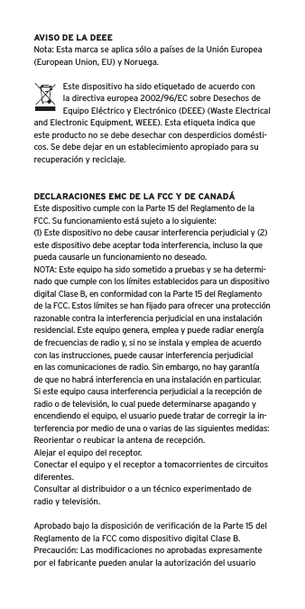 AVISO DE LA DEEENota: Esta marca se aplica s&oacute;lo a pa&iacute;ses de la Uni&oacute;n Europea (European Union, EU) y Noruega.Este dispositivo ha sido etiquetado de acuerdo con la directiva europea 2002/96/EC sobre Desechos de Equipo El&eacute;ctrico y Electr&oacute;nico (DEEE) (Waste Electrical and Electronic Equipment, WEEE). Esta etiqueta indica que este producto no se debe desechar con desperdicios dom&eacute;sti-cos. Se debe dejar en un establecimiento apropiado para su recuperaci&oacute;n y reciclaje.DECLARACIONES EMC DE LA FCC Y DE CANAD&Aacute;Este dispositivo cumple con la Parte 15 del Reglamento de la FCC. Su funcionamiento est&aacute; sujeto a lo siguiente:(1) Este dispositivo no debe causar interferencia perjudicial y (2) este dispositivo debe aceptar toda interferencia, incluso la que pueda causarle un funcionamiento no deseado.NOTA: Este equipo ha sido sometido a pruebas y se ha determi-nado que cumple con los l&iacute;mites establecidos para un dispositivo digital Clase B, en conformidad con la Parte 15 del Reglamento de la FCC. Estos l&iacute;mites se han ﬁjado para ofrecer una protecci&oacute;n razonable contra la interferencia perjudicial en una instalaci&oacute;n residencial. Este equipo genera, emplea y puede radiar energ&iacute;a de frecuencias de radio y, si no se instala y emplea de acuerdo con las instrucciones, puede causar interferencia perjudicial en las comunicaciones de radio. Sin embargo, no hay garant&iacute;a de que no habr&aacute; interferencia en una instalaci&oacute;n en particular. Si este equipo causa interferencia perjudicial a la recepci&oacute;n de radio o de televisi&oacute;n, lo cual puede determinarse apagando y encendiendo el equipo, el usuario puede tratar de corregir la in-terferencia por medio de una o varias de las siguientes medidas:Reorientar o reubicar la antena de recepci&oacute;n.Alejar el equipo del receptor.Conectar el equipo y el receptor a tomacorrientes de circuitos diferentes.Consultar al distribuidor o a un t&eacute;cnico experimentado de radio y televisi&oacute;n.Aprobado bajo la disposici&oacute;n de veriﬁcaci&oacute;n de la Parte 15 del Reglamento de la FCC como dispositivo digital Clase B.Precauci&oacute;n: Las modiﬁcaciones no aprobadas expresamente por el fabricante pueden anular la autorizaci&oacute;n del usuario 
