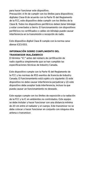 para hacer funcionar este dispositivo.Precauci&oacute;n: A ﬁn de cumplir con los l&iacute;mites para dispositivos digitales Clase B de acuerdo con la Parte 15 del Reglamento de la FCC, este dispositivo debe cumplir con los l&iacute;mites de la Clase B. Todos los dispositivos perif&eacute;ricos deben tener blindaje y estar conectados a tierra. El funcionamiento con dispositivos perif&eacute;ricos no certiﬁcados o cables sin blindaje puede causar interferencia en la transmisi&oacute;n o recepci&oacute;n de radio. Este dispositivo digital Clase B cumple con la norma cana-diense ICES-003.INFORMACI&Oacute;N SOBRE CUMPLIMIENTO DEL TRANSMISOR INAL&Aacute;MBRICOEl t&eacute;rmino &ldquo;IC:&rdquo; antes del n&uacute;mero de certiﬁcaci&oacute;n de radio signiﬁca simplemente que se han cumplido las especiﬁcaciones t&eacute;cnicas de Industry Canada.Este dispositivo cumple con la Parte 15 del Reglamento de la FCC y las normas de RSS exentos de licencia de Industry Canada. El funcionamiento est&aacute; sujeto a lo siguiente: (1) este dispositivo no debe causar interferencia perjudicial y (2) este dispositivo debe aceptar toda interferencia, incluso la que pueda causar un funcionamiento no deseado.Este equipo cumple con los l&iacute;mites de exposici&oacute;n a la radiaci&oacute;n de la FCC y la IC en ambientes no controlados. Este equipo se debe instalar y hacer funcionar con una distancia m&iacute;nima de 20 cm entre el radiador y el cuerpo. Este transmisor no se debe colocar o hacer funcionar en conjunto con ninguna otra antena o transmisor.