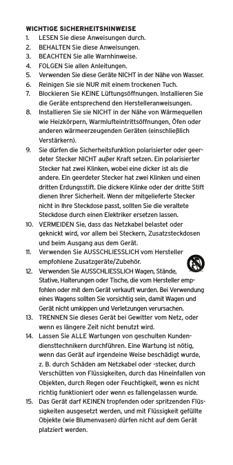 WICHTIGE SICHERHEITSHINWEISE1.  LESEN Sie diese Anweisungen durch.2.  BEHALTEN Sie diese Anweisungen.3.  BEACHTEN Sie alle Warnhinweise.4.  FOLGEN Sie allen Anleitungen.5.  Verwenden Sie diese Ger&auml;te NICHT in der N&auml;he von Wasser.6.  Reinigen Sie sie NUR mit einem trockenen Tuch.7.  Blockieren Sie KEINE L&uuml;ftungs&ouml;ffnungen. Installieren Sie die Ger&auml;te entsprechend den Herstelleranweisungen.8.  Installieren Sie sie NICHT in der N&auml;he von W&auml;rmequellen wie Heizk&ouml;rpern, Warmlufteintritts&ouml;ffnungen, &Ouml;fen oder anderen w&auml;rmeerzeugenden Ger&auml;ten (einschlie&szlig;lich Verst&auml;rkern).9.  Sie d&uuml;rfen die Sicherheitsfunktion polarisierter oder geer-deter Stecker NICHT au&szlig;er Kraft setzen. Ein polarisierter Stecker hat zwei Klinken, wobei eine dicker ist als die andere. Ein geerdeter Stecker hat zwei Klinken und einen dritten Erdungsstift. Die dickere Klinke oder der dritte Stift dienen Ihrer Sicherheit. Wenn der mitgelieferte Stecker nicht in Ihre Steckdose passt, sollten Sie die veraltete Steckdose durch einen Elektriker ersetzen lassen.10.  VERMEIDEN Sie, dass das Netzkabel belastet oder geknickt wird, vor allem bei Steckern, Zusatzsteckdosen und beim Ausgang aus dem Ger&auml;t.11.  Verwenden Sie AUSSCHLIESSLICH vom Hersteller empfohlene Zusatzger&auml;te/Zubeh&ouml;r.12.  Verwenden Sie AUSSCHLIESSLICH Wagen, St&auml;nde, Stative, Halterungen oder Tische, die vom Hersteller emp-fohlen oder mit dem Ger&auml;t verkauft wurden. Bei Verwendung eines Wagens sollten Sie vorsichtig sein, damit Wagen und Ger&auml;t nicht umkippen und Verletzungen verursachen.13.  TRENNEN Sie dieses Ger&auml;t bei Gewitter vom Netz, oder wenn es l&auml;ngere Zeit nicht benutzt wird.14.  Lassen Sie ALLE Wartungen von geschulten Kunden-diensttechnikern durchf&uuml;hren. Eine Wartung ist n&ouml;tig, wenn das Ger&auml;t auf irgendeine Weise besch&auml;digt wurde, z. B. durch Sch&auml;den am Netzkabel oder -stecker, durch Versch&uuml;tten von Fl&uuml;ssigkeiten, durch das Hineinfallen von Objekten, durch Regen oder Feuchtigkeit, wenn es nicht richtig funktioniert oder wenn es fallengelassen wurde.15.  Das Ger&auml;t darf KEINEN tropfenden oder spritzenden Fl&uuml;s-sigkeiten ausgesetzt werden, und mit Fl&uuml;ssigkeit gef&uuml;llte Objekte (wie Blumenvasen) d&uuml;rfen nicht auf dem Ger&auml;t platziert werden.