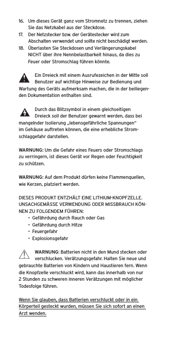 16.  Um dieses Ger&auml;t ganz vom Stromnetz zu trennen, ziehen Sie das Netzkabel aus der Steckdose.17.  Der Netzstecker bzw. der Ger&auml;testecker wird zum Abschalten verwendet und sollte nicht besch&auml;digt werden.18.  &Uuml;berlasten Sie Steckdosen und Verl&auml;ngerungskabel NICHT &uuml;ber ihre Nennbelastbarkeit hinaus, da dies zu Feuer oder Stromschlag f&uuml;hren k&ouml;nnte. Ein Dreieck mit einem Ausrufezeichen in der Mitte soll Benutzer auf wichtige Hinweise zur Bedienung und Wartung des Ger&auml;ts aufmerksam machen, die in der beiliegen-den Dokumentation enthalten sind.Durch das Blitzsymbol in einem gleichseitigen Dreieck soll der Benutzer gewarnt werden, dass bei mangelnder Isolierung &bdquo;lebensgef&auml;hrliche Spannungen&ldquo; im Geh&auml;use auftreten k&ouml;nnen, die eine erhebliche Strom-schlaggefahr darstellen.WARNUNG: Um die Gefahr eines Feuers oder Stromschlags zu verringern, ist dieses Ger&auml;t vor Regen oder Feuchtigkeit zu sch&uuml;tzen.WARNUNG: Auf dem Produkt d&uuml;rfen keine Flammenquellen, wie Kerzen, platziert werden.DIESES PRODUKT ENTZH&Auml;LT EINE LITHIUM-KNOPFZELLE. UNSACHGEM&Auml;SSE VERWENDUNG ODER MISSBRAUCH K&Ouml;N-NEN ZU FOLGENDEM F&Uuml;HREN:&bull;  Gef&auml;hrdung durch Rauch oder Gas&bull;  Gef&auml;hrdung durch Hitze&bull;  Feuergefahr&bull;  ExplosionsgefahrWARNUNG: Batterien nicht in den Mund stecken oder verschlucken. Ver&auml;tzungsgefahr. Halten Sie neue und gebrauchte Batterien von Kindern und Haustieren fern. Wenn die Knopfzelle verschluckt wird, kann das innerhalb von nur 2 Stunden zu schweren inneren Ver&auml;tzungen mit m&ouml;glicher Todesfolge f&uuml;hren.Wenn Sie glauben, dass Batterien verschluckt oder in ein K&ouml;rperteil gesteckt wurden, m&uuml;ssen Sie sich sofort an einen Arzt wenden.