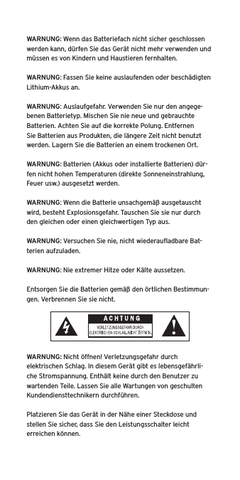 WARNUNG: Wenn das Batteriefach nicht sicher geschlossen werden kann, d&uuml;rfen Sie das Ger&auml;t nicht mehr verwenden und m&uuml;ssen es von Kindern und Haustieren fernhalten.WARNUNG: Fassen Sie keine auslaufenden oder besch&auml;digten Lithium-Akkus an. WARNUNG: Auslaufgefahr. Verwenden Sie nur den angege-benen Batterietyp. Mischen Sie nie neue und gebrauchte Batterien. Achten Sie auf die korrekte Polung. Entfernen Sie Batterien aus Produkten, die l&auml;ngere Zeit nicht benutzt werden. Lagern Sie die Batterien an einem trockenen Ort. WARNUNG: Batterien (Akkus oder installierte Batterien) d&uuml;r-fen nicht hohen Temperaturen (direkte Sonneneinstrahlung, Feuer usw.) ausgesetzt werden.WARNUNG: Wenn die Batterie unsachgem&auml;&szlig; ausgetauscht wird, besteht Explosionsgefahr. Tauschen Sie sie nur durch den gleichen oder einen gleichwertigen Typ aus. WARNUNG: Versuchen Sie nie, nicht wiederauﬂadbare Bat-terien aufzuladen. WARNUNG: Nie extremer Hitze oder K&auml;lte aussetzen. Entsorgen Sie die Batterien gem&auml;&szlig; den &ouml;rtlichen Bestimmun-gen. Verbrennen Sie sie nicht. WARNUNG: Nicht &ouml;ffnen! Verletzungsgefahr durch elektrischen Schlag. In diesem Ger&auml;t gibt es lebensgef&auml;hrli-che Stromspannung. Enth&auml;lt keine durch den Benutzer zu wartenden Teile. Lassen Sie alle Wartungen von geschulten Kundendiensttechnikern durchf&uuml;hren. Platzieren Sie das Ger&auml;t in der N&auml;he einer Steckdose und stellen Sie sicher, dass Sie den Leistungsschalter leicht erreichen k&ouml;nnen.