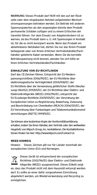 WARNUNG: Dieses Produkt darf NUR mit den auf der R&uuml;ck-seite oder dem eingebauten Netzteil aufgelisteten Wechsel-stromspannungen betrieben werden. Ein Betrieb mit anderen Spannungswerten als den angezeigten k&ouml;nnte dem Produkt permanente Sch&auml;den zuf&uuml;gen und zu einem Erl&ouml;schen der Garantie f&uuml;hren. Vor dem Einsatz von Adaptersteckern ist zu warnen, da das Produkt dann u. U. mit Spannungen in Kontakt ist, f&uuml;r die es nicht konzipiert wurde. Wenn das Produkt ein abnehmbares Netzkabel hat, d&uuml;rfen Sie nur das Ihrem Produkt beiliegende oder von Ihrem &ouml;rtlichen Vertriebsh&auml;ndler/Fach-h&auml;ndler gelieferte Kabel verwenden. Wenn Sie die korrekte Betriebsspannung nicht kennen, wenden Sie sich bitte an Ihren &ouml;rtlichen Vertriebsh&auml;ndler/Fachh&auml;ndler.EINHALTUNG VON EU-RICHTLINIENDarf das CE-Zeichen f&uuml;hren. Entspricht der EU-Nieders-pannungsrichtlinie 2006/95/EC; der EU-Richtlinie &uuml;ber elektromagnetische Vertr&auml;glichkeit 2004/108/EC; der EU-Richtlinie &uuml;ber die Verwendung gef&auml;hrlicher Stoffe (Neufas-sung) (RoHS2) 2011/65/EC; der EU-Richtlinie &uuml;ber Elektro- und Elektronik-Altger&auml;te (WEEE) 2002/96/EC; entspricht der EU-Ecodesign-Richtlinie 2009/125/EC; der Verordnung der Europ&auml;ischen Union zu Registrierung, Bewertung, Zulassung und Beschr&auml;nkung von Chemikalien (REACH) 2006/121/EC; der EU-Verordnung &uuml;ber Funkanlagen und Telekommunikationsend-einrichtungen (R&amp;TTE) 1999/5/EC.Sie k&ouml;nnen eine kostenlose Kopie der Konformit&auml;tserkl&auml;rung erhalten, indem Sie Ihren H&auml;ndler, den Vertrieb oder den weltweiten Hauptsitz von Klipsch Group, Inc. kontaktieren. Die Kontaktinforma-tionen ﬁnden Sie hier: http://www.klipsch.com/Contact-UsWEEE-HINWEISHinweis:  Dieses Zeichen gilt nur f&uuml;r L&auml;nder innerhalb der europ&auml;ischen Union (EU) und Norwegen.Dieses Ger&auml;t ist entsprechend der europ&auml;ischen Richtlinie 2002/96/EG &uuml;ber Elektro- und Elektronik-Altger&auml;te (WEEE) ausgezeichnet. Dieses Etikett zeigt an, dass das Produkt nicht mit dem Hausm&uuml;ll entsorgt werden darf. Es sollte an einer daf&uuml;r vorgesehenen Einrichtung abgeliefert werden, um Wiederverwendung und Recycling zu erm&ouml;glichen.