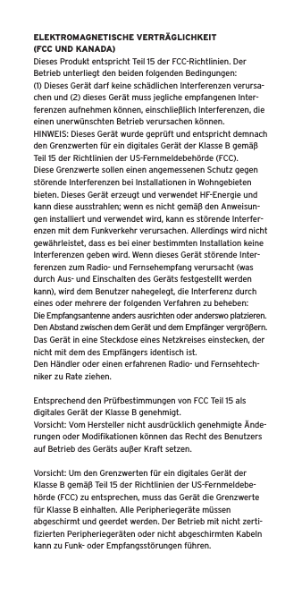 ELEKTROMAGNETISCHE VERTR&Auml;GLICHKEIT (FCC UND KANADA)Dieses Produkt entspricht Teil 15 der FCC-Richtlinien. Der Betrieb unterliegt den beiden folgenden Bedingungen:(1) Dieses Ger&auml;t darf keine sch&auml;dlichen Interferenzen verursa-chen und (2) dieses Ger&auml;t muss jegliche empfangenen Inter-ferenzen aufnehmen k&ouml;nnen, einschlie&szlig;lich Interferenzen, die einen unerw&uuml;nschten Betrieb verursachen k&ouml;nnen.HINWEIS: Dieses Ger&auml;t wurde gepr&uuml;ft und entspricht demnach den Grenzwerten f&uuml;r ein digitales Ger&auml;t der Klasse B gem&auml;&szlig; Teil 15 der Richtlinien der US-Fernmeldebeh&ouml;rde (FCC). Diese Grenzwerte sollen einen angemessenen Schutz gegen st&ouml;rende Interferenzen bei Installationen in Wohngebieten bieten. Dieses Ger&auml;t erzeugt und verwendet HF-Energie und kann diese ausstrahlen; wenn es nicht gem&auml;&szlig; den Anweisun-gen installiert und verwendet wird, kann es st&ouml;rende Interfer-enzen mit dem Funkverkehr verursachen. Allerdings wird nicht gew&auml;hrleistet, dass es bei einer bestimmten Installation keine Interferenzen geben wird. Wenn dieses Ger&auml;t st&ouml;rende Inter-ferenzen zum Radio- und Fernsehempfang verursacht (was durch Aus- und Einschalten des Ger&auml;ts festgestellt werden kann), wird dem Benutzer nahegelegt, die Interferenz durch eines oder mehrere der folgenden Verfahren zu beheben:Die Empfangsantenne anders ausrichten oder anderswo platzieren.Den Abstand zwischen dem Ger&auml;t und dem Empf&auml;nger vergr&ouml;&szlig;ern.Das Ger&auml;t in eine Steckdose eines Netzkreises einstecken, der nicht mit dem des Empf&auml;ngers identisch ist.Den H&auml;ndler oder einen erfahrenen Radio- und Fernsehtech-niker zu Rate ziehen.Entsprechend den Pr&uuml;fbestimmungen von FCC Teil 15 als digitales Ger&auml;t der Klasse B genehmigt.Vorsicht: Vom Hersteller nicht ausdr&uuml;cklich genehmigte &Auml;nde-rungen oder Modiﬁkationen k&ouml;nnen das Recht des Benutzers auf Betrieb des Ger&auml;ts au&szlig;er Kraft setzen.Vorsicht: Um den Grenzwerten f&uuml;r ein digitales Ger&auml;t der Klasse B gem&auml;&szlig; Teil 15 der Richtlinien der US-Fernmeldebe-h&ouml;rde (FCC) zu entsprechen, muss das Ger&auml;t die Grenzwerte f&uuml;r Klasse B einhalten. Alle Peripherieger&auml;te m&uuml;ssen abgeschirmt und geerdet werden. Der Betrieb mit nicht zerti-ﬁzierten Peripherieger&auml;ten oder nicht abgeschirmten Kabeln kann zu Funk- oder Empfangsst&ouml;rungen f&uuml;hren. 