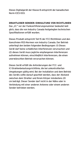 Dieses Digitalger&auml;t der Klasse B entspricht der kanadischen Norm ICES-003.DRAHTLOSER SENDER: EINHALTUNG VON RICHTLINIENDas &bdquo;IC:&ldquo; vor der Funkzertiﬁzierungsnummer bedeutet ledi-glich, dass die von Industry Canada festgelegten technischen Speziﬁkationen erf&uuml;llt wurden.Dieses Produkt entspricht Teil 15 der FCC-Richtlinien und den lizenzfreien RSS-Normen von Industry Canada. Der Betrieb unterliegt den beiden folgenden Bedingungen: (1) Dieses Ger&auml;t darf keine sch&auml;dlichen Interferenzen verursachen und (2) dieses Ger&auml;t muss jegliche empfangenen Interferenzen aufnehmen k&ouml;nnen, einschlie&szlig;lich Interferenzen, die einen unerw&uuml;nschten Betrieb verursachen k&ouml;nnen.Dieses Ger&auml;t erf&uuml;llt die Anforderungen der FCC- und IC-Strahlenbelastungsrichtlinie, die bei unkontrollierten Umgebungen g&uuml;ltig wird. Bei der Installation und dem Betrieb des Ger&auml;ts sollte darauf geachtet werden, dass der Abstand zwischen dem Strahler und Ihrem K&ouml;rper mindestens 20 cm betr&auml;gt. Dieser Sender darf nicht in der N&auml;he oder in Verbindung mit einer anderen Antenne oder einem anderen Sender betrieben werden.