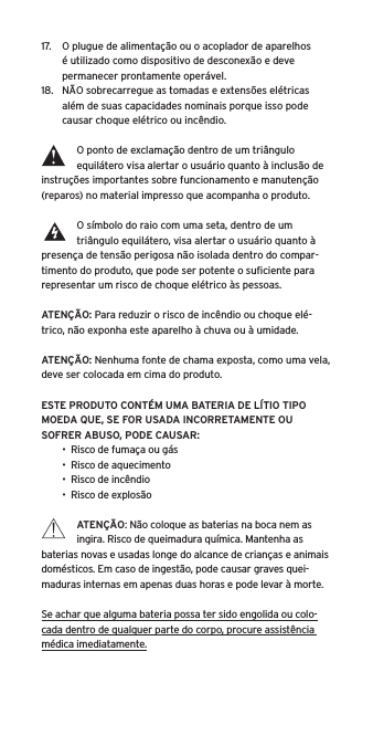 17.  O plugue de alimenta&ccedil;&atilde;o ou o acoplador de aparelhos &eacute; utilizado como dispositivo de desconex&atilde;o e deve permanecer prontamente oper&aacute;vel.18.  N&Atilde;O sobrecarregue as tomadas e extens&otilde;es el&eacute;tricas al&eacute;m de suas capacidades nominais porque isso pode causar choque el&eacute;trico ou inc&ecirc;ndio. O ponto de exclama&ccedil;&atilde;o dentro de um tri&acirc;ngulo equil&aacute;tero visa alertar o usu&aacute;rio quanto &agrave; inclus&atilde;o de instru&ccedil;&otilde;es importantes sobre funcionamento e manuten&ccedil;&atilde;o (reparos) no material impresso que acompanha o produto.O s&iacute;mbolo do raio com uma seta, dentro de um tri&acirc;ngulo equil&aacute;tero, visa alertar o usu&aacute;rio quanto &agrave; presen&ccedil;a de tens&atilde;o perigosa n&atilde;o isolada dentro do compar-timento do produto, que pode ser potente o suﬁciente para representar um risco de choque el&eacute;trico &agrave;s pessoas.ATEN&Ccedil;&Atilde;O: Para reduzir o risco de inc&ecirc;ndio ou choque el&eacute;-trico, n&atilde;o exponha este aparelho &agrave; chuva ou &agrave; umidade.ATEN&Ccedil;&Atilde;O: Nenhuma fonte de chama exposta, como uma vela, deve ser colocada em cima do produto.ESTE PRODUTO CONT&Eacute;M UMA BATERIA DE L&Iacute;TIO TIPO MOEDA QUE, SE FOR USADA INCORRETAMENTE OU SOFRER ABUSO, PODE CAUSAR:&bull;  Risco de fuma&ccedil;a ou g&aacute;s&bull;  Risco de aquecimento&bull;  Risco de inc&ecirc;ndio&bull;  Risco de explos&atilde;oATEN&Ccedil;&Atilde;O: N&atilde;o coloque as baterias na boca nem as ingira. Risco de queimadura qu&iacute;mica. Mantenha as baterias novas e usadas longe do alcance de crian&ccedil;as e animais dom&eacute;sticos. Em caso de ingest&atilde;o, pode causar graves quei-maduras internas em apenas duas horas e pode levar &agrave; morte.Se achar que alguma bateria possa ter sido engolida ou colo-cada dentro de qualquer parte do corpo, procure assist&ecirc;ncia m&eacute;dica imediatamente.