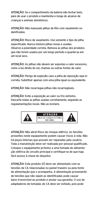 ATEN&Ccedil;&Atilde;O: Se o compartimento da bateria n&atilde;o fechar bem, pare de usar o produto e mantenha-o longe do alcance de crian&ccedil;as e animais dom&eacute;sticos.ATEN&Ccedil;&Atilde;O: N&atilde;o manuseie pilhas de l&iacute;tio com vazamento ou daniﬁcadas. ATEN&Ccedil;&Atilde;O: Risco de vazamento. Use somente o tipo de pilha especiﬁcado. Nunca misture pilhas novas e usadas.Observe a polaridade correta. Remova as pilhas dos produtos que n&atilde;o forem usados por um longo per&iacute;odo e guarde-as em um local seco.ATEN&Ccedil;&Atilde;O: As pilhas n&atilde;o devem ser expostas a calor excessivo, como a luz direta do sol, chamas ou outras fontes de calor.ATEN&Ccedil;&Atilde;O: Perigo de explos&atilde;o caso a pilha de reposi&ccedil;&atilde;o seja in-correta. Substituir apenas com uma pilha igual ou equivalente. ATEN&Ccedil;&Atilde;O: N&atilde;o recarregue pilhas n&atilde;o recarreg&aacute;veis. ATEN&Ccedil;&Atilde;O: Evite a exposi&ccedil;&atilde;o ao calor ou frio extremo.Descarte todas as pilhas usadas corretamente, seguindo as regulamenta&ccedil;&otilde;es locais. N&atilde;o as incinere. ATEN&Ccedil;&Atilde;O: N&atilde;o abra! Risco de choque el&eacute;trico. As tens&otilde;es presentes neste equipamento podem causar riscos &agrave; vida. N&atilde;o h&aacute; pe&ccedil;as internas que possam ser reparadas pelo usu&aacute;rio. Toda a manuten&ccedil;&atilde;o deve ser realizada por pessoal qualiﬁcado. Coloque o equipamento pr&oacute;ximo a uma tomada de alimenta-&ccedil;&atilde;o el&eacute;trica do circuito principal e certiﬁque-se de que haja f&aacute;cil acesso &agrave; chave do disjuntor.ATEN&Ccedil;&Atilde;O: Este produto S&Oacute; deve ser alimentado com as tens&otilde;es de CA relacionadas no painel traseiro ou pela fonte de alimenta&ccedil;&atilde;o que o acompanha. A alimenta&ccedil;&atilde;o proveniente de tens&otilde;es que n&atilde;o sejam as identiﬁcadas pode causar dano irrevers&iacute;vel ao produto e anular sua garantia. O uso de adaptadores de tomadas de CA deve ser evitado, pois pode 