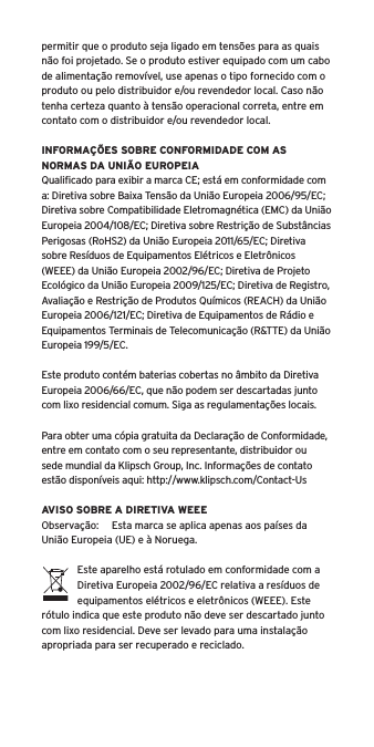 permitir que o produto seja ligado em tens&otilde;es para as quais n&atilde;o foi projetado. Se o produto estiver equipado com um cabo de alimenta&ccedil;&atilde;o remov&iacute;vel, use apenas o tipo fornecido com o produto ou pelo distribuidor e/ou revendedor local. Caso n&atilde;o tenha certeza quanto &agrave; tens&atilde;o operacional correta, entre em contato com o distribuidor e/ou revendedor local.INFORMA&Ccedil;&Otilde;ES SOBRE CONFORMIDADE COM AS NORMAS DA UNI&Atilde;O EUROPEIAQualiﬁcado para exibir a marca CE; est&aacute; em conformidade com a: Diretiva sobre Baixa Tens&atilde;o da Uni&atilde;o Europeia 2006/95/EC; Diretiva sobre Compatibilidade Eletromagn&eacute;tica (EMC) da Uni&atilde;o Europeia 2004/108/EC; Diretiva sobre Restri&ccedil;&atilde;o de Subst&acirc;ncias Perigosas (RoHS2) da Uni&atilde;o Europeia 2011/65/EC; Diretiva sobre Res&iacute;duos de Equipamentos El&eacute;tricos e Eletr&ocirc;nicos (WEEE) da Uni&atilde;o Europeia 2002/96/EC; Diretiva de Projeto Ecol&oacute;gico da Uni&atilde;o Europeia 2009/125/EC; Diretiva de Registro, Avalia&ccedil;&atilde;o e Restri&ccedil;&atilde;o de Produtos Qu&iacute;micos (REACH) da Uni&atilde;o Europeia 2006/121/EC; Diretiva de Equipamentos de R&aacute;dio e Equipamentos Terminais de Telecomunica&ccedil;&atilde;o (R&amp;TTE) da Uni&atilde;o Europeia 199/5/EC.Este produto cont&eacute;m baterias cobertas no &acirc;mbito da Diretiva Europeia 2006/66/EC, que n&atilde;o podem ser descartadas junto com lixo residencial comum. Siga as regulamenta&ccedil;&otilde;es locais.Para obter uma c&oacute;pia gratuita da Declara&ccedil;&atilde;o de Conformidade, entre em contato com o seu representante, distribuidor ousede mundial da Klipsch Group, Inc. Informa&ccedil;&otilde;es de contato est&atilde;o dispon&iacute;veis aqui: http://www.klipsch.com/Contact-UsAVISO SOBRE A DIRETIVA WEEEObserva&ccedil;&atilde;o:  Esta marca se aplica apenas aos pa&iacute;ses da Uni&atilde;o Europeia (UE) e &agrave; Noruega.Este aparelho est&aacute; rotulado em conformidade com a Diretiva Europeia 2002/96/EC relativa a res&iacute;duos de equipamentos el&eacute;tricos e eletr&ocirc;nicos (WEEE). Este r&oacute;tulo indica que este produto n&atilde;o deve ser descartado junto com lixo residencial. Deve ser levado para uma instala&ccedil;&atilde;o apropriada para ser recuperado e reciclado.