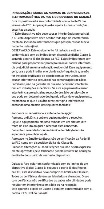 INFORMA&Ccedil;&Otilde;ES SOBRE AS NORMAS DE CONFORMIDADE ELETROMAGN&Eacute;TICA DA FCC E DO GOVERNO DO CANAD&Aacute;Este dispositivo est&aacute; em conformidade com a Parte 15 das Normas da FCC. A opera&ccedil;&atilde;o est&aacute; sujeita &agrave;s duas condi&ccedil;&otilde;es descritas a seguir:(1) Este dispositivo n&atilde;o deve causar interfer&ecirc;ncia prejudicial, e (2) este dispositivo deve aceitar todo tipo de interfer&ecirc;ncia recebida, incluindo interfer&ecirc;ncias que possam causar funcio-namento indesej&aacute;vel.OBSERVA&Ccedil;&Atilde;O: Este equipamento foi testado e est&aacute; em conformidade com os limites de um dispositivo digital Classe B, segundo a parte 15 das Regras da FCC. Estes limites foram con-cebidos para proporcionar prote&ccedil;&atilde;o razo&aacute;vel contra interfer&ecirc;n-cia prejudicial em uma instala&ccedil;&atilde;o residencial. Esse equipamento gera, usa e pode irradiar energia de radiofrequ&ecirc;ncia e, se n&atilde;o for instalado e utilizado de acordo com as instru&ccedil;&otilde;es, pode causar interfer&ecirc;ncia prejudicial nas comunica&ccedil;&otilde;es de r&aacute;dio. Entretanto, n&atilde;o h&aacute; garantia de que n&atilde;o ocorrer&atilde;o interfer&ecirc;n-cias em instala&ccedil;&otilde;es espec&iacute;ﬁcas. Se este equipamento causar interfer&ecirc;ncia prejudicial na recep&ccedil;&atilde;o de r&aacute;dio ou televis&atilde;o, o que pode ser determinado desligando e ligando o equipamento, recomenda-se que o usu&aacute;rio tente corrigir a interfer&ecirc;ncia adotando uma ou mais das seguintes medidas:Reoriente ou reposicione a antena de recep&ccedil;&atilde;o.Aumente a dist&acirc;ncia entre o equipamento e o receptor.Ligue o equipamento em uma tomada em um circuito dife-rente do circuito ao qual o receptor est&aacute; conectado.Consulte o revendedor ou um t&eacute;cnico de r&aacute;dio/televis&atilde;o experiente para obter ajuda.Aprovado no &acirc;mbito da disposi&ccedil;&atilde;o de veriﬁca&ccedil;&atilde;o da Parte 15 da FCC como um dispositivo digital de Classe B.Cuidado: Altera&ccedil;&otilde;es ou modiﬁca&ccedil;&otilde;es que n&atilde;o sejam expressa-mente aprovadas pelo fabricante podem resultar na anula&ccedil;&atilde;o do direito do usu&aacute;rio de usar este dispositivo.Cuidado: Para estar em conformidade com os limites de um dispositivo digital Classe B, segundo a parte 15 das Regras da FCC, este dispositivo deve cumprir os limites de Classe B. Todos os perif&eacute;ricos devem ser blindados e aterrados. O uso com perif&eacute;ricos n&atilde;o certiﬁcados ou cabos n&atilde;o blindados pode resultar em interfer&ecirc;ncia em r&aacute;dio ou na recep&ccedil;&atilde;o. Este aparelho digital de Classe B est&aacute; em conformidade com a norma ICES-003 do Canad&aacute;.