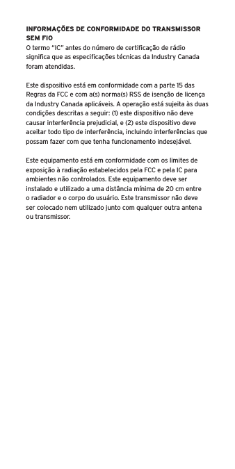 INFORMA&Ccedil;&Otilde;ES DE CONFORMIDADE DO TRANSMISSOR SEM FIOO termo &ldquo;IC&rdquo; antes do n&uacute;mero de certiﬁca&ccedil;&atilde;o de r&aacute;dio signiﬁca que as especiﬁca&ccedil;&otilde;es t&eacute;cnicas da Industry Canada foram atendidas.Este dispositivo est&aacute; em conformidade com a parte 15 das Regras da FCC e com a(s) norma(s) RSS de isen&ccedil;&atilde;o de licen&ccedil;a da Industry Canada aplic&aacute;veis. A opera&ccedil;&atilde;o est&aacute; sujeita &agrave;s duas condi&ccedil;&otilde;es descritas a seguir: (1) este dispositivo n&atilde;o deve causar interfer&ecirc;ncia prejudicial, e (2) este dispositivo deve aceitar todo tipo de interfer&ecirc;ncia, incluindo interfer&ecirc;ncias que possam fazer com que tenha funcionamento indesej&aacute;vel.Este equipamento est&aacute; em conformidade com os limites de exposi&ccedil;&atilde;o &agrave; radia&ccedil;&atilde;o estabelecidos pela FCC e pela IC para ambientes n&atilde;o controlados. Este equipamento deve ser instalado e utilizado a uma dist&acirc;ncia m&iacute;nima de 20 cm entre o radiador e o corpo do usu&aacute;rio. Este transmissor n&atilde;o deve ser colocado nem utilizado junto com qualquer outra antena ou transmissor.