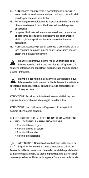 15.  NON esporre l&rsquo;apparecchio a gocciolamenti o spruzzi e accertarsi che su di esso non siano collocati contenitori di liquido, per esempio vasi da ﬁori.16.  Per scollegare completamente l&rsquo;apparecchio dall&rsquo;impianto di rete, scollegare il cavo di alimentazione dalla presa di corrente.17.  La spina di alimentazione o la connessione con un altro apparecchio costituisce il dispositivo di sezionamento elettrico; tale dispositivo deve rimanere facilmente azionabile.18.  NON sovraccaricare prese di corrente o prolunghe oltre la loro capacit&agrave; nominale, poich&eacute; si possono subire scosse elettriche o causare incendio.  Il punto esclamativo all&rsquo;interno di un triangolo equi-latero segnala che il manuale allegato all&rsquo;apparecchio contiene informazioni importanti sull&rsquo;uso, sulla manutenzione e sulle riparazioni.Il simbolo del fulmine all&rsquo;interno di un triangolo equi-latero avvisa della presenza di alte tensioni non isolate all&rsquo;interno dell&rsquo;apparecchio, di livello tale da comportare il rischio di folgorazione.ATTENZIONE. Per ridurre il rischio di scosse elettriche, non esporre l&rsquo;apparecchio n&eacute; alla pioggia n&eacute; all&rsquo;umidit&agrave;.ATTENZIONE. Non collocare sull&rsquo;apparecchio sorgenti di ﬁamme libere, come candele.QUESTO PRODOTTO CONTIENE UNA BATTERIA A BOTTONE AL LITIO. L&rsquo;EVENTUALE ABUSO PU&Ograve; CAUSARE:&bull;  Rischio di fumo o gas&bull;  Rischio di fonti di calore&bull;  Rischio di incendio&bull;  Rischio di esplosioneATTENZIONE. Non introdurre batterie nella bocca n&eacute; ingerirle. Pericolo di ustione da sostanze chimiche. Tenere le batterie, sia nuove che usate, fuori della portata dei bambini e degli animali. Se viene inghiottita, una batteria pu&ograve; causare gravi ustioni interne in appena 2 ore e anche la morte