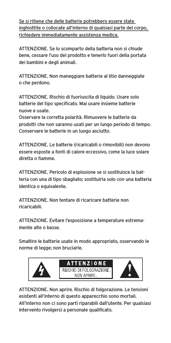 Se si ritiene che delle batterie potrebbero essere state inghiottite o collocate all&rsquo;interno di qualsiasi parte del corpo, richiedere immediatamente assistenza medica.ATTENZIONE. Se lo scomparto della batteria non si chiude bene, cessare l&rsquo;uso del prodotto e tenerlo fuori della portata dei bambini e degli animali.ATTENZIONE. Non maneggiare batterie al litio danneggiate o che perdono. ATTENZIONE. Rischio di fuoriuscita di liquido. Usare solo batterie del tipo speciﬁcato. Mai usare insieme batterie nuove e usate.Osservare la corretta polarit&agrave;. Rimuovere le batterie da prodotti che non saranno usati per un lungo periodo di tempo. Conservare le batterie in un luogo asciutto. ATTENZIONE. Le batterie (ricaricabili o rimovibili) non devono essere esposte a fonti di calore eccessivo, come la luce solare diretta o ﬁamme.ATTENZIONE. Pericolo di esplosione se si sostituisce la bat-teria con una di tipo sbagliato; sostituirla solo con una batteria identica o equivalente. ATTENZIONE. Non tentare di ricaricare batterie non ricaricabili. ATTENZIONE. Evitare l&rsquo;esposizione a temperature estrema-mente alte o basse.Smaltire le batterie usate in modo appropriato, osservando le norme di legge; non bruciarle. ATTENZIONE. Non aprire. Rischio di folgorazione. Le tensioni esistenti all&rsquo;interno di questo apparecchio sono mortali. All&rsquo;interno non ci sono parti riparabili dall&rsquo;utente. Per qualsiasi intervento rivolgersi a personale qualiﬁcato. 
