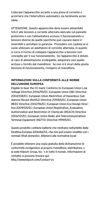 Collocare l&rsquo;apparecchio accanto a una presa di corrente e accertarsi che l&rsquo;interruttore automatico sia facilmente acces-sibile. ATTENZIONE. Questo apparecchio deve essere alimentato SOLO alle tensioni a corrente alternata elencate sul pannello posteriore o con l&rsquo;alimentatore accluso; il funzionamento a tensioni diverse da quelle speciﬁche pu&ograve; causare danni ir-reversibili e annullare la garanzia.  Procedere con cautela se si vuole utilizzare un adattatore di corrente alternata, in quanto si corre il rischio di collegare l&rsquo;apparecchio a tensioni non concepite per il suo funzionamento.  Se l&rsquo;apparecchio &egrave; dotato di cavo di alimentazione scollegabile, adoperare solo quello accluso o fornito dal rivenditore.  Se non si &egrave; sicuri della giusta tensione di funzionamento, rivolgersi al rivenditore.INFORMAZIONI SULLA CONFORMIT&Agrave; ALLE NORME DELL&rsquo;UNIONE EUROPEAEligible to bear the CE mark; Conforms to European Union Low Voltage Directive 2006/95/EC; European Union EMC Directive 2004/108/EC; European Union Restriction of Hazardous Sub-stances Recast (RoHS2) Directive 2011/65/EC; European Union WEEE Directive 2002/96/EC; European Union Eco-Design Direc-tive 2009/125/EC; European Union Registration, Evaluation, Authorization and Restriction of Chemicals (REACH) Directive 2006/121/EC; European Union Radio and Telecommunications Terminal Equipment (R&amp;TTE) Directive 1999/5/EC.Questo prodotto contiene batterie che rientrano nell&rsquo;ambito della Direttiva Europea 2006/66/CE, che non pu&ograve; essere smaltito con i normali riﬁuti domestici. Attenersi alle normative locali&Egrave; possibile ottenere una copia gratuita della dichiarazione di conformit&agrave; rivolgendosi al proprio rivenditore, distributore, o la sede Klipsch Group, Inc. &lsquo;s in tutto il mondo. Informazioni di contatto si possono trovare qui: http://www.klipsch.com/Contact-Us
