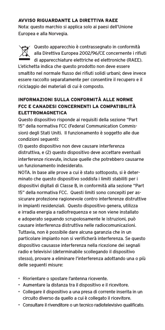 AVVISO RIGUARDANTE LA DIRETTIVA RAEENota: questo marchio si applica solo ai paesi dell&rsquo;Unione Europea e alla Norvegia.Questo apparecchio &egrave; contrassegnato in conformit&agrave; alla Direttiva Europea 2002/96/CE concernente i riﬁuti di apparecchiature elettriche ed elettroniche (RAEE).  L&rsquo;etichetta indica che questo prodotto non deve essere smaltito nel normale ﬂusso dei riﬁuti solidi urbani; deve invece essere raccolto separatamente per consentire il recupero e il riciclaggio dei materiali di cui &egrave; composto.INFORMAZIONI SULLA CONFORMIT&Agrave; ALLE NORME FCC E CANADESI CONCERNENTI LA COMPATIBILIT&Agrave; ELETTROMAGNETICAQuesto dispositivo risponde ai requisiti della sezione &ldquo;Part 15&rdquo; della normativa FCC (Federal Communication Commis-sion) degli Stati Uniti.  Il funzionamento &egrave; soggetto alle due condizioni seguenti:(1) questo dispositivo non deve causare interferenza distruttiva, e (2) questo dispositivo deve accettare eventuali interferenze ricevute, incluse quelle che potrebbero causarne un funzionamento indesiderato.NOTA. In base alle prove a cui &egrave; stato sottoposto, si &egrave; deter-minato che questo dispositivo soddisfa i limiti stabiliti per i dispositivi digitali di Classe B, in conformit&agrave; alla sezione &ldquo;Part 15&rdquo; della normativa FCC.  Questi limiti sono concepiti per as-sicurare protezione ragionevole contro interferenze distruttive in impianti residenziali.  Questo dispositivo genera, utilizza e irradia energia a radiofrequenza e se non viene installato e adoperato seguendo scrupolosamente le istruzioni, pu&ograve; causare interferenza distruttiva nelle radiocomunicazioni. Tuttavia, non &egrave; possibile dare alcuna garanzia che in un particolare impianto non si veriﬁcher&agrave; interferenza. Se questo dispositivo causasse interferenza nella ricezione dei segnali radio e televisivi (determinabile scollegando il dispositivo stesso), provare a eliminare l&rsquo;interferenza adottando una o pi&ugrave; delle seguenti misure:&bull;  Riorientare o spostare l&rsquo;antenna ricevente.&bull;  Aumentare la distanza tra il dispositivo e il ricevitore.&bull;  Collegare il dispositivo a una presa di corrente inserita in un circuito diverso da quello a cui &egrave; collegato il ricevitore.&bull;  Consultare il rivenditore o un tecnico radiotelevisivo qualiﬁcato.