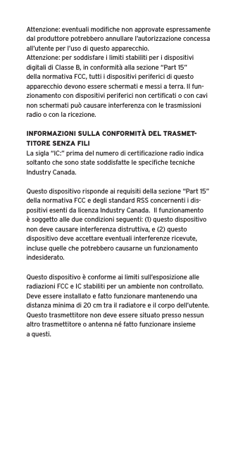 Attenzione: eventuali modiﬁche non approvate espressamente dal produttore potrebbero annullare l&rsquo;autorizzazione concessa all&rsquo;utente per l&rsquo;uso di questo apparecchio.Attenzione: per soddisfare i limiti stabiliti per i dispositivi digitali di Classe B, in conformit&agrave; alla sezione &ldquo;Part 15&rdquo; della normativa FCC, tutti i dispositivi periferici di questo apparecchio devono essere schermati e messi a terra. Il fun-zionamento con dispositivi periferici non certiﬁcati o con cavi non schermati pu&ograve; causare interferenza con le trasmissioni radio o con la ricezione. INFORMAZIONI SULLA CONFORMIT&Agrave; DEL TRASMET-TITORE SENZA FILILa sigla &ldquo;IC:&rdquo; prima del numero di certiﬁcazione radio indica soltanto che sono state soddisfatte le speciﬁche tecniche Industry Canada.Questo dispositivo risponde ai requisiti della sezione &ldquo;Part 15&rdquo; della normativa FCC e degli standard RSS concernenti i dis-positivi esenti da licenza Industry Canada.  Il funzionamento &egrave; soggetto alle due condizioni seguenti: (1) questo dispositivo non deve causare interferenza distruttiva, e (2) questo dispositivo deve accettare eventuali interferenze ricevute, incluse quelle che potrebbero causarne un funzionamento indesiderato.Questo dispositivo &egrave; conforme ai limiti sull&rsquo;esposizione alle radiazioni FCC e IC stabiliti per un ambiente non controllato.  Deve essere installato e fatto funzionare mantenendo una distanza minima di 20 cm tra il radiatore e il corpo dell&rsquo;utente.  Questo trasmettitore non deve essere situato presso nessun altro trasmettitore o antenna n&eacute; fatto funzionare insieme a questi.