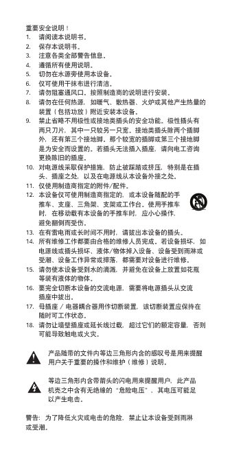 重要安全说明！1. 请阅读本说明书。2. 保存本说明书。3. 注意各类全部警告信息。4. 遵循所有使用说明。5. 切勿在水源旁使用本设备。6. 仅可使用干抹布进行清洁。7. 请勿阻塞通风口。按照制造商的说明进行安装。8. 请勿在任何热源，如暖气、散热器、火炉或其他产生热量的装置（包括功放）附近安装本设备。9. 禁止省略不用极性或接地类插头的安全功能。极性插头有两只刀片，其中一只较另一只宽。接地类插头除两个插脚外，还有第三个接地脚。那个较宽的插脚或第三个接地脚是为安全而设置的。若插头无法插入插座，请向电工咨询更换陈旧的插座。10. 对电源线采取保护措施，防止被踩踏或挤压，特别是在插头、插座之处，以及在电源线从本设备外接之处。11. 仅使用制造商指定的附件/配件。12. 本设备仅可使用制造商指定的，或本设备随配的手推车、支座、三角架、支架或工作台。使用手推车时，在移动载有本设备的手推车时，应小心操作，避免翻倒而受伤。13. 在有雷电雨或长时间不用时，请拔出本设备的插头。14. 所有维修工作都要由合格的维修人员完成。若设备损坏，如电源线或插头损坏、液体/物体掉入设备、设备受到雨淋或受潮、设备工作异常或摔落，都需要对设备进行维修。15. 请勿使本设备受到水的滴溅，并避免在设备上放置如花瓶等装有液体的物体。16. 要完全切断本设备的交流电源，需要将电源插头从交流插座中拔出。17. 母插座/电器耦合器用作切断装置，该切断装置应保持在随时可工作状态。18. 请勿让墙壁插座或延长线过载，超过它们的额定容量，否则可能导致触电或火灾。产品随带的文件内等边三角形内含的感叹号是用来提醒用户关于重要的操作和维护（维修）说明。等边三角形内含带箭头的闪电用来提醒用户，此产品机壳之中含有无绝缘的&ldquo;危险电压&rdquo;，其电压可能足以产生电击。警告：为了降低火灾或电击的危险，禁止让本设备受到雨淋或受潮。