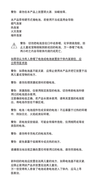 警告：请勿在本产品上放置明火源，如蜡烛等。本产品带有硬币式锂电池。若使用不当或滥用会导致：烟气危害热危害火灾危害爆炸危害警告：切勿把电池放在口中或吞噬。化学燃烧危险。防止儿童或宠物接触到新或旧的电池。万一吞噬了电池，两小时之内会导致体内烧灼或死亡。如果您认为有人吞噬了电池或电池被置放于体内某部位，应立即寻医求助警告：如果电池盖不能关紧，应停止使用本产品并把它放置于远离儿童或宠物的地方。警告：请勿处理泄漏或损坏的锂电池。警告：泄漏危险。仅使用指定类型的电池。切勿将新电池和使用过的电池混合使用。注意确保电极正确。若产品长期未使用，请将其里面的电池取出。将电池存放在干燥区域。警告：电池（电池组件包或安装的电池）不应暴露于过热的环境中，例如日光、火焰或类似环境。警告：若电池安放错误，可能会有爆炸危险。仅用相同或等效类型的电池。警告：请勿将非充电式的电池充电。警告：避免暴露于极端寒冷或炎热的地方。请遵循当地法规正确处置任何使用过的电池。请勿焚烧电池。新和旧的电池应放置在远离儿童的地方。如果电池盖不能关紧，应停止使用该产品并放置在远离儿童处。万一您觉得有人吞食了电池或者电池进入了体内，应马上寻医救治。