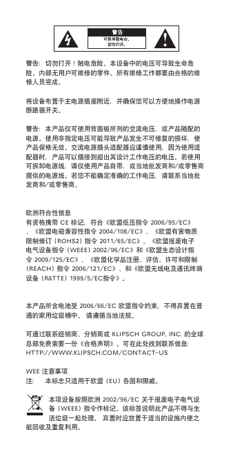 警告：切勿打开！触电危险。本设备中的电压可导致生命危险。内部无用户可维修的零件。所有维修工作都要由合格的维修人员完成。将设备布置于主电源插座附近，并确保您可以方便地操作电源断路器开关。警告：本产品仅可使用背面板所列的交流电压，或产品随配的电源。使用非指定电压可能导致产品发生不可修复的损坏，使产品保修无效。交流电源插头适配器应谨慎使用，因为使用适配器时，产品可以插接到超出其设计工作电压的电压。若使用可拆卸电源线，请仅使用产品自带，或当地批发商和/或零售商提供的电源线。若您不能确定准确的工作电压，请联系当地批发商和/或零售商。欧洲符合性信息有资格携带CE标记，符合《欧盟低压指令2006/95/EC》、《欧盟电磁兼容性指令2004/108/EC》、《欧盟有害物质限制修订(ROHS2)指令2011/65/EC》、《欧盟报废电子电气设备指令(WEEE)2002/96/EC》和《欧盟生态设计指令2009/125/EC》、《欧盟化学品注册、评估、许可和限制(REACH)指令2006/121/EC》、和《欧盟无线电及通讯终端设备(R&amp;TTE)1999/5/EC指令》。本产品所含电池受2006/66/EC欧盟指令约束，不得弃置在普通的家用垃圾桶中。请遵循当地法规。可通过联系经销商、分销商或KLIPSCHGROUP,INC.的全球总部免费索要一份《合格声明》。可在此处找到联系信息：HTTP://WWW.KLIPSCH.COM/CONTACT-USWEE注意事项注： 本标志只适用于欧盟(EU)各国和挪威。本项设备按照欧洲2002/96/EC关于报废电子电气设备(WEEE)指令作标记。该标签说明此产品不得与生活垃圾一起处理。弃置时应放置于适当的设施内使之能回收及重复利用。